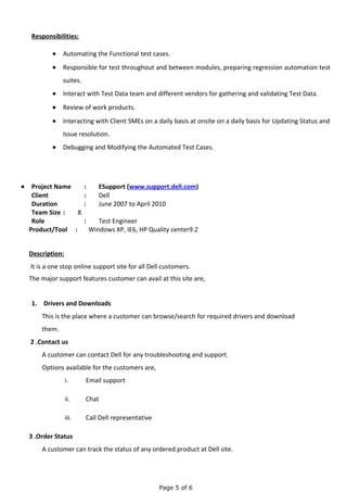 Responsibilities:
• Automating the Functional test cases.
• Responsible for test throughout and between modules, preparing regression automation test
suites.
• Interact with Test Data team and different vendors for gathering and validating Test Data.
• Review of work products.
• Interacting with Client SMEs on a daily basis at onsite on a daily basis for Updating Status and
Issue resolution.
• Debugging and Modifying the Automated Test Cases.
• Project Name : ESupport (www.support.dell.com)
Client : Dell
Duration : June 2007 to April 2010
Team Size : 8
Role : Test Engineer
Product/Tool : Windows XP, IE6, HP Quality center9.2
Description:
It is a one stop online support site for all Dell customers.
The major support features customer can avail at this site are,
1. Drivers and Downloads
This is the place where a customer can browse/search for required drivers and download
them.
2 .Contact us
A customer can contact Dell for any troubleshooting and support.
Options available for the customers are,
i. Email support
ii. Chat
iii. Call Dell representative
3 .Order Status
A customer can track the status of any ordered product at Dell site.
Page 5 of 6
 