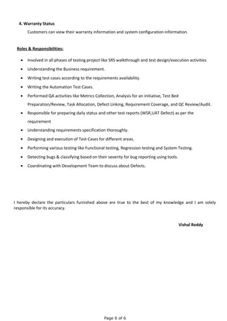 4. Warranty Status
Customers can view their warranty information and system configuration information.
Roles & Responsibilities:
• Involved in all phases of testing project like SRS walkthrough and test design/execution activities
• Understanding the Business requirement.
• Writing test cases according to the requirements availability.
• Writing the Automation Test Cases.
• Performed QA activities like Metrics Collection, Analysis for an initiative, Test Bed
Preparation/Review, Task Allocation, Defect Linking, Requirement Coverage, and QC Review/Audit.
• Responsible for preparing daily status and other test reports (WSR,UAT Defect) as per the
requirement
• Understanding requirements specification thoroughly.
• Designing and execution of Test Cases for different areas.
• Performing various testing like Functional testing, Regression testing and System Testing.
• Detecting bugs & classifying based on their severity for bug reporting using tools.
• Coordinating with Development Team to discuss about Defects.
I hereby declare the particulars furnished above are true to the best of my knowledge and I am solely
responsible for its accuracy.
Vishal Reddy
Page 6 of 6
 