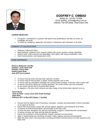 CAREER OBJECTIVE:
 A long-term commitment in a position that would fit my qualifications and help me share my
knowledge and skills.
 To utilize my confidence, leadership and poised in interactions with individuals at all levels.
SUMMARY OF QUALIFICATIONS:
 Proficient in Microsoft Office
 Well developed analytical skills, research abilities with proven problem solving capabilities
 Ability to work under pressure and dependable team worker with strong coordination skills.
 Good Communication and Interpersonal skills.
WORK EXPERIENCE:
Novikov Restaurant and Bar
Assistant Sushi Head Chef
Sheraton Grand Hotel
Sheikh Zayed Road
June 2015 up to present
 To ensure that all stocks are kept under optimum condition.
 To ensure that all mise-en-place is always freshly prepared and on time
 To ensure that any anticipated shortages are communicated promptly to the sous chef or head chef
 To ensure that all the dishes are correctly garnished, the correct portion and size, presented
on the correct serving dish in the prescribed manner.
 To deputize in the sous chef’s absence and take charge of the kitchen when directed to do so.
Social House
Chef de Partie / Junior Sous Chef /Sushi Incharge
Dubai Mall
February 2011 to May 2015 (4years 3 months)
 Ensures that the highest level of freshness, innovation, courtesy and presentation of food is provided
to our guest at all times.
 Ensure that all processes comply with all food hygiene regulation and maintained at all times.
 To practice all skills and techniques demonstrated by the Sous chef.
 To clean the work throughout the shift and maintaining a hygienic kitchen free from contamination.
 To ensure all areas are clean and tidy after the operation
 Ensure the consistency of food production through consistent communication.
 Helps in implementing and monitoring all health, safety, hygiene practices and procedures.
 Helps the Sous chef in ensuring proper recording and filing of all documents and data required by the
Head Chef
GODFREY C. OMBAO
Mobile No. +97156 1757656
Email: godfrey_ombao@yahoo.com.ph
Address: Flat 303 Satwa, Road Dubai UAE
 
