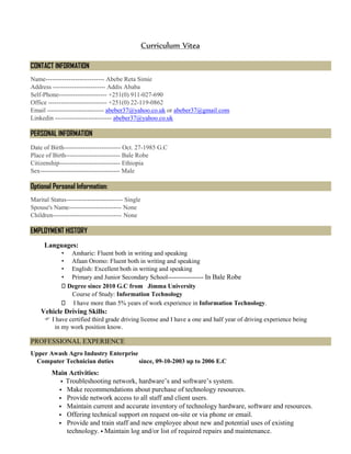 Curriculum Vitea
CONTACT INFORMATION
Name---------------------------- Abebe Reta Simie
Address ------------------------- Addis Ababa
Self-Phone----------------------- +251(0) 911-027-690
Office ---------------------------- +251(0) 22-119-0862
Email --------------------------- abeber37@yahoo.co.uk or abeber37@gmail.com
Linkedin --------------------------- abeber37@yahoo.co.uk
PERSONAL INFORMATION
Date of Birth--------------------------- Oct. 27-1985 G.C
Place of Birth-------------------------- Bale Robe
Citizenship----------------------------- Ethiopia
Sex-------------------------------------- Male
Optional Personal Information:
Marital Status--------------------------- Single
Spouse's Name------------------------- None
Children--------------------------------- None
EMPLOYMENT HISTORY
Languages:
• Amharic: Fluent both in writing and speaking
• Afaan Oromo: Fluent both in writing and speaking
• English: Excellent both in writing and speaking
• Primary and Junior Secondary School----------------- In Bale Robe
Degree since 2010 G.C from Jimma University
Course of Study: Information Technology
I have more than 5% years of work experience in Information Technology.
Vehicle Driving Skills:
 I have certified third grade driving license and I have a one and half year of driving experience being
in my work position know.
PROFESSIONAL EXPERIENCE
Upper Awash Agro Industry Enterprise
Computer Technician duties since, 09-10-2003 up to 2006 E.C
Main Activities:
 Troubleshooting network, hardware’s and software’s system.
 Make recommendations about purchase of technology resources.
 Provide network access to all staff and client users.
 Maintain current and accurate inventory of technology hardware, software and resources.
 Offering technical support on request on-site or via phone or email.
 Provide and train staff and new employee about new and potential uses of existing
technology.  Maintain log and/or list of required repairs and maintenance.
 