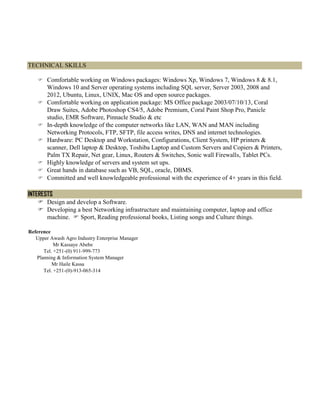 TECHNICAL SKILLS
 Comfortable working on Windows packages: Windows Xp, Windows 7, Windows 8 & 8.1,
Windows 10 and Server operating systems including SQL server, Server 2003, 2008 and
2012, Ubuntu, Linux, UNIX, Mac OS and open source packages.
 Comfortable working on application package: MS Office package 2003/07/10/13, Coral
Draw Suites, Adobe Photoshop CS4/5, Adobe Premium, Coral Paint Shop Pro, Panicle
studio, EMR Software, Pinnacle Studio & etc
 In-depth knowledge of the computer networks like LAN, WAN and MAN including
Networking Protocols, FTP, SFTP, file access writes, DNS and internet technologies.
 Hardware: PC Desktop and Workstation, Configurations, Client System, HP printers &
scanner, Dell laptop & Desktop, Toshiba Laptop and Custom Servers and Copiers & Printers,
Palm TX Repair, Net gear, Linux, Routers & Switches, Sonic wall Firewalls, Tablet PCs.
 Highly knowledge of servers and system set ups.
 Great hands in database such as VB, SQL, oracle, DBMS.
 Committed and well knowledgeable professional with the experience of 4+ years in this field.
INTERESTS
 Design and develop a Software.
 Developing a best Networking infrastructure and maintaining computer, laptop and office
machine.  Sport, Reading professional books, Listing songs and Culture things.
Reference
Upper Awash Agro Industry Enterprise Manager
Mr Kassaye Abebe
Tel. +251-(0) 911-999-773
Planning & Information System Manager
Mr Haile Kassa
Tel. +251-(0)-913-065-314
 