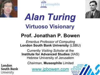 Alan Turing
Prof. Jonathan P. Bowen
Emeritus Professor of Computing
London South Bank University (LSBU)
Currently Visiting Scholar at the
Institute for Advanced Studies (IIAS)
Hebrew University of Jerusalem
Chairman, Museophile Limited
www.jpbowen.com
Virtuoso Visionary
 