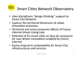 Smart	
  CiFes	
  Network	
  Observatory	
  
•  Inter-­‐disciplinary	
  “design	
  thinking”	
  support	
  to	
  
Smart	
  City	
  Network	
  
•  Capture	
  the	
  territorial	
  dimension	
  of	
  urban	
  
innovaFon	
  processes	
  
•  Territorial	
  and	
  socio-­‐economic	
  eﬀects	
  of	
  Future	
  
Internet	
  driven	
  Living	
  Labs	
  
•  PotenFal	
  of	
  EU	
  smart	
  ciFes	
  as	
  lieux	
  de	
  ressources	
  
for	
  user-­‐driven	
  innovaFons	
  enabled	
  by	
  Future	
  
Internet	
  
•  Assess	
  long-­‐term	
  sustainability	
  for	
  Smart	
  City	
  
infrastructures	
  and	
  services	
  
Helsinki	
  18/11/2010	
   12	
  
 