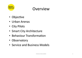 Overview	
  
•  ObjecFve	
  
•  Urban	
  Arenas	
  
•  City	
  Pilots	
  
•  Smart	
  City	
  Architecture	
  
•  Behaviour	
  TransformaFon	
  
•  Observatory	
  
•  Service	
  and	
  Business	
  Models	
  
Helsinki	
  18/11/2010	
   2	
  
 