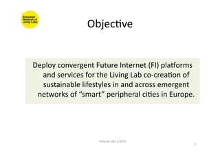 ObjecFve	
  
Deploy	
  convergent	
  Future	
  Internet	
  (FI)	
  plaSorms	
  
and	
  services	
  for	
  the	
  Living	
  Lab	
  co-­‐creaFon	
  of	
  
sustainable	
  lifestyles	
  in	
  and	
  across	
  emergent	
  
networks	
  of	
  “smart”	
  peripheral	
  ciFes	
  in	
  Europe.	
  
Helsinki	
  18/11/2010	
  
3	
  
 