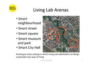 Living	
  Lab	
  Arenas	
  
Helsinki	
  18/11/2010	
   5	
  
	
  Archetypal	
  urban	
  se]ngs	
  in	
  which	
  Living	
  Lab	
  stakeholders	
  co-­‐design	
  
sustainable	
  new	
  ways	
  of	
  living	
  
• 	
  Smart	
  
	
  	
  neighbourhood	
  
• 	
  Smart	
  street	
  
• 	
  Smart	
  square	
  
• 	
  Smart	
  museum	
  
	
  	
  and	
  park	
  
• 	
  Smart	
  City	
  Hall	
  
 