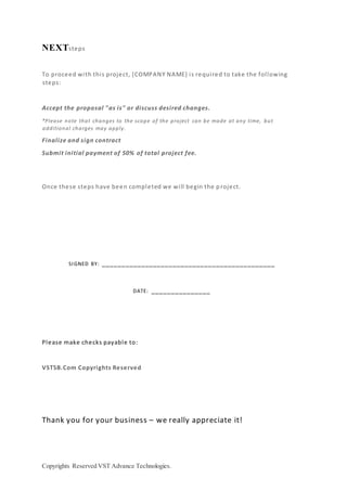 Copyrights Reserved VST Advance Technologies.
NEXTsteps
To proceed with this project, {COMPANY NAME} is required to take the following
steps:
Accept the proposal "as is" or discuss desired changes.
*Please note that changes to the scope of the project can be made at any time, but
additional charges may apply.
Finalize and sign contract
Submit initial payment of 50% of total project fee.
Once these steps have been completed we will begin the p roject.
SIGNED BY: ____________________________________________
DATE: _______________
Please make checks payable to:
VSTSB.Com Copyrights Reserved
Thank you for your business – we really appreciate it!
 