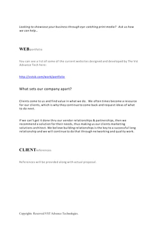 Copyrights Reserved VST Advance Technologies.
Looking to showcase your business through eye-catching print media? Ask us how
we can help…
WEBportfolio
You can see a list of some of the current websites designed and developed by The Vst
Advance Tech here:
http://vstsb.com/work/portfolio
What sets our company apart?
Clients come to us and find value in what we do. We often times become a resource
for our clients, which is why they continue to come back and request ideas of what
to do next.
If we can’t get it done thru our vendor relationships & partnerships, then we
recommend a solution for their needs, thus making us our clients marketing
solutions architect. We believe building relationships is the key to a successful long
relationship and we will continue to do that through ne tworking and quality work.
CLIENTreferences
References will be provided along with actual proposal.
 