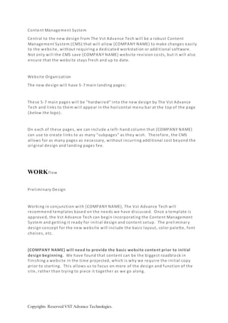 Copyrights Reserved VST Advance Technologies.
Content Management System
Central to the new design from The Vst Advance Tech will be a robust Content
Management System (CMS) that will allow {COMPANY NAME} to make changes easily
to the website, without requiring a dedicated workstation or additional software.
Not only will the CMS save {COMPANY NAME} website revision co sts, but it will also
ensure that the website stays fresh and up to date.
Website Organization
The new design will have 5-7 main landing pages:
These 5-7 main pages will be "hardwired" into the new design by The Vst Advance
Tech and links to them will appear in the horizontal menu bar at the top of the page
(below the logo).
On each of these pages, we can include a left-hand column that {COMPANY NAME}
can use to create links to as many "subpages" as they wish. Therefore, the CMS
allows for as many pages as necessary, without incurring additional cost beyond the
original design and landing pages fee.
WORKflow
Preliminary Design
Working in conjunction with {COMPANY NAME}, The Vst Advance Tech will
recommend templates based on the needs we have discussed. Once a template is
approved, the Vst Advance Tech can begin incorporating the Content Management
System and getting it ready for initial design and content setup. The preliminar y
design concept for the new website will include the basic layout, color palette, font
choices, etc.
{COMPANY NAME} will need to provide the basic website content prior to initial
design beginning. We have found that content can be the biggest roadblock in
finishing a website in the time projected, which is why we require the initial copy
prior to starting. This allows us to focus on more of the design and function of the
site, rather than trying to piece it together as we go along.
 