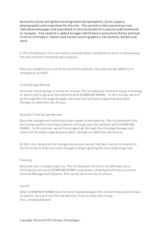 Copyrights Reserved VST Advance Technologies.
Generally clients will gather existing materials (pamphlets, forms, papers,
photographs) and ready them for the site. The content is then parsed out into
individual web pages and assembled in a hierarchy which is easy to understand and
to navigate. Site content is adde d to pages which have a consistent theme and look
in terms of headers, footers and custom accent graphics, like buttons, bullets and
more.
o The Vst Advance Tech can help to provide a basic template to assist in developing
the site content if needed upon request.
Once we complete our initial review of the website, the copy can be added to or
changed as needed.
Initial Design Review
Once the initial design is ready for review, The Vst Advance Tech will setup a meeting
or phone call to go over the website with {COMPANY NAME}. In this review, we will
go through the site page by page and notes will be taken regarding any edits,
changes or additions we discuss.
Second / Final Design Review
Once the changes and edits have been made to the website, The Vst Advance Tech
will setup another meeting or phone call to go over the website with {COMPANY
NAME}. In this review, we will once again go through the site page by page and
notes will be taken regarding any edits, changes or additions we discuss.
At this time, based on the changes discussed, we will decide if we are in need of a
third review or if we are close enough to begin getting the site ready to go live.
Training
Once the site is ready to go live, The Vst Advance Tech will run ONE two -hour
training session with {COMPANY NAME} employees, showing them how to use the
Content Management System. This can be done on site or online.
Launch
When {COMPANY NAME} has finished incorporating all the content they wish to have
at launch, they will ask The Vst Advance Tech to make the site go
live…Congratulations!
 