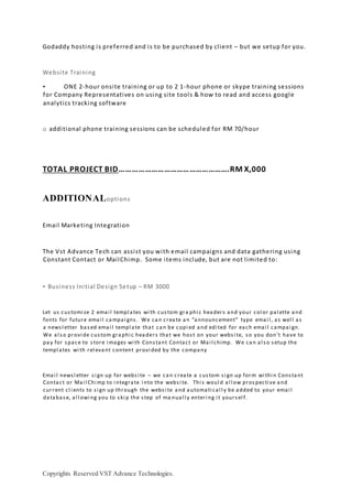 Copyrights Reserved VST Advance Technologies.
Godaddy hosting is preferred and is to be purchased by client – but we setup for you.
Website Training
• ONE 2-hour onsite training or up to 2 1-hour phone or skype training sessions
for Company Representatives on using site tools & how to read and access google
analytics tracking software
o additional phone training sessions can be scheduled for RM 70/hour
TOTAL PROJECT BID…………………………………………….RM X,000
ADDITIONALoptions
Email Marketing Integration
The Vst Advance Tech can assist you with email campaigns and data gathering using
Constant Contact or MailChimp. Some items include, but are not limited to:
• Business Initial Design Setup – RM 3000
Let us customi ze 2 emai l templ ates wi th custom gra phi c headers and your col or pal ette and
fonts for future emai l campai gns. We can create an “announcement” type emai l , as wel l as
a newsl etter based emai l templ ate that can be copi ed and edi ted for each emai l campai gn.
We al so provi de custom graphi c headers that we host on your websi te, so you don’t have to
pay for space to store i mages wi th Constant Contact or Mai l chimp. We can al so setup the
templ ates wi th rel evant content provi ded by the company
Emai l newsl etter si gn up for websi te – we can create a custom si gn up form wi thi n Constant
Contact or Mai l Chi mp to i ntegrate i nto the websi te. Thi s woul d al l ow prospecti ve and
current cl i ents to si gn up through the websi te and automati cal l y be added to your emai l
database, al l owi ng you to ski p the step of ma nual l y enteri ng i t yoursel f.
 