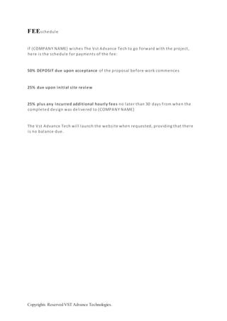 Copyrights Reserved VST Advance Technologies.
FEEschedule
If {COMPANY NAME} wishes The Vst Advance Tech to go forward with the project,
here is the schedule for payments of the fee:
50% DEPOSIT due upon acceptance of the proposal before work commences
25% due upon initial site review
25% plus any incurred additional hourly fees no later than 30 days from when the
completed design was delivered to {COMPANY NAME}
The Vst Advance Tech will launch the website when requested, providing that there
is no balance due.
 