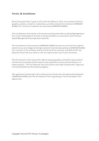 Copyrights Reserved VST Advance Technologies.
Terms & Conditions
Once the project fee is paid in full to The Vst Advance Tech, any elements of text,
graphics, photos, contents, trademarks, or other artwork furnished to {COMPANY
NAME} for inclusion in website are owned by {COMPANY NAME}.
The Vst Advance Tech works in direct partnership with Hibiscus Brand Management
for custom web graphics and has a design portfolio in conjunction with Hibiscus
Brand Management through their website.
The Vst Advance Tech assumes {COMPANY NAME} has pe rmission from the rightful
owner to use any images or design elements that are provided by {COMPANY NAME}
for inclusion in the website, and will hold harmless, protect, and defend The Vst
Advance Tech from any claim or suit arising from the use of such ele ments.
The Vst Advance Tech retains the right to display graphics and other web content
elements as examples of their work in their portfolio and as content features in
other projects. The Vst Advance Tech also retains the right to place their logo an d
link at the bottom of the website page(s).
The agreement contained in this contract constitutes the sole agreement between
{COMPANY NAME} and The Vst Advance Tech regarding all items included in this
agreement.
 