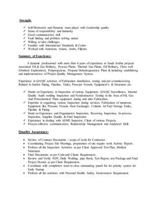 Strength:

 Self-Motivated and Dynamic team player with Leadership quality
 Sense of responsibility and humanity
 Good communication skill
 Fault finding and problem solving nature
 Willing to take challenges
 Familiar with International Standards & Codes
 Worked with American, Asians, Arabs, Filipino.
Summary of Experience:
A dynamic professional with more than 6 years of experience in Saudi Arabia projects
associated Oil & Gas Refinery, Process Plants, Thermal Gas Plants, Oil Refinery, Floor well
(Onshore Exploration), Polypropylene, Propane Dehydrogenation Plant & including establishing
and implementation of Project Quality Management System.
Experience in QA/QC activities of Fabrication installation, testing and pre-commissioning
Related to Station Piping, Pipeline, Tanks, Pressure Vessels, Equipment’s & Structures etc.

 Hands on Experience in Inspection of various Equipment, QA/QC Surveillance, Internal
Quality Audit welding Inspection and Nondestructive Testing in the Area of Oil, Gas
And Petrochemical Plant equipment during and after Fabrication.
 Expertise in organizing various Inspection during services, Fabrication of numerous
Equipment like Pressure Vessels, Heat Exchanger, Column, Jet Fuel Storage Tanks,
Pipeline & Piping.
 Hand on Experience and Organization Inspection, Receiving Inspection, In-process
Inspection, Supplier Quality & Final Inspection.
 Experience in dealing with ASME Inspector, Client of various Projects.
 Process effective communication, Relationship Management and Analytical Skill.
Quality Assurance:

 Review of Contract Documents / scope of work for Contractor.
 Coordinating Project Site Meetings, preparation of site require work Activity Report.
 Perform all the Inspection Activities as per Client Approved Test Plan, Method
Statement.
 Final Documents as per Code and Clients Requirement.
 Review and Verify NDT, Daily Welding, pipe Book, Test Report, test Package and Final
Project Dossier as per Client Requirement.
 Coordinate with completion team to close outstanding punch list for priority system for
Early Startup.
 Perform all the activities with Personal Health, Safety. Environment Requirement.
 