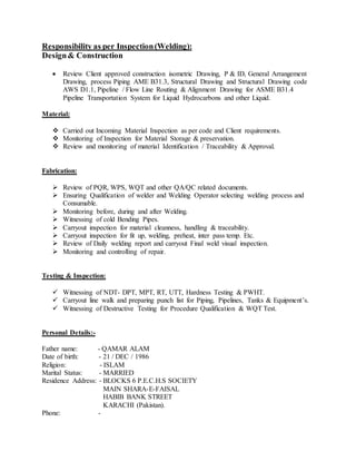 Responsibility as per Inspection(Welding):
Design& Construction

 Review Client approved construction isometric Drawing, P & ID, General Arrangement
Drawing, process Piping AME B31.3, Structural Drawing and Structural Drawing code
AWS D1.1, Pipeline / Flow Line Routing & Alignment Drawing for ASME B31.4
Pipeline Transportation System for Liquid Hydrocarbons and other Liquid.
Material:

 Carried out Incoming Material Inspection as per code and Client requirements.
 Monitoring of Inspection for Material Storage & preservation.
 Review and monitoring of material Identification / Traceability & Approval.
Fabrication:

 Review of PQR, WPS, WQT and other QA/QC related documents.
 Ensuring Qualification of welder and Welding Operator selecting welding process and
Consumable.
 Monitoring before, during and after Welding.
 Witnessing of cold Bending Pipes.
 Carryout inspection for material cleanness, handling & traceability.
 Carryout inspection for fit up, welding, preheat, inter pass temp. Etc.
 Review of Daily welding report and carryout Final weld visual inspection.
 Monitoring and controlling of repair.
Testing & Inspection:

 Witnessing of NDT- DPT, MPT, RT, UTT, Hardness Testing & PWHT.
 Carryout line walk and preparing punch list for Piping, Pipelines, Tanks & Equipment’s.
 Witnessing of Destructive Testing for Procedure Qualification & WQT Test.
Personal Details:-
Father name: - QAMAR ALAM
Date of birth: - 21 / DEC / 1986
Religion: - ISLAM
Marital Status: - MARRIED
Residence Address: - BLOCKS 6 P.E.C.H.S SOCIETY
MAIN SHARA-E-FAISAL
HABIB BANK STREET
KARACHI (Pakistan).
Phone: -
 
