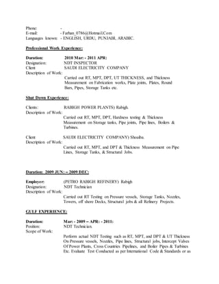 Phone: -
E-mail: - Farhan_0786@Hotmail.Com
Languages known: - ENGLISH, URDU, PUNJABI, ARABIC.
Professional Work Experience:
Duration: 2010 Mar: - 2011 APR:
Designation: NDT INSPECTOR
Client SAUDI ELECTRICITY COMPANY
Description of Work:
Carried out RT, MPT, DPT, UT THICKNESS, and Thickness
Measurement on Fabrication works, Plate joints, Plates, Round
Bars, Pipes, Storage Tanks etc.
Shut Down Experience:
Clients: RABIGH POWER PLANTS) Rabigh.
Description of Work:
Carried out RT, MPT, DPT, Hardness testing & Thickness
Measurement on Storage tanks, Pipe joints, Pipe lines, Boilers &
Turbines.
Client SAUDI ELECTRICITY COMPANY) Shoaiba.
Description of Work:
Carried out RT, MPT, and DPT & Thickness Measurement on Pipe
Lines, Storage Tanks, & Structural Jobs.
Duration: 2009 JUN: – 2009 DEC:
Employer: (PETRO RABIGH REFINERY) Rabigh
Designation: NDT Technician
Description of Work:
Carried out RT Testing on Pressure vessels, Storage Tanks, Nozzles,
Towers, off shore Decks, Structural jobs & all Refinery Projects.
GULF EXPERIENCE:
Duration: Mar: - 2009 – APR: - 2011:
Position: NDT Technician.
Scope of Work:
Perform actual NDT Testing such as RT, MPT, and DPT & UT Thickness
On Pressure vessels, Nozzles, Pipe lines, Structural jobs, Intercept Valves
Of Power Plants, Cross Countries Pipelines, and Boiler Pipes & Turbines
Etc. Evaluate Test Conducted as per International Code & Standards or as
 