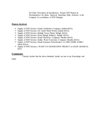 Per Client Procedures & Specification. Prepare NDT Report &
Documentation for clients Approval. Reporting Daily Activities to the
Company Co-coordinator or NDT Manager.
Projects Involved:
 Supply of NDT Services (Saudi Archirodon Company) Jeddah (KSA).
 Supply of NDT Services (Al- Zamil Metal Works) Jeddah (KSA).
 Supply of NDT Services (Rabigh Power Plants) Rabigh (KSA).
 Supply of NDT Services (Petro Rabigh Refinery) Rabigh (KSA).
 Supply of NDT Services (Saudi Electricity Company) Shoaiba (KSA).
 Supply of NDT Services (Saline Water Conversion Company) Shoaiba (KSA).
 Supply of NDT Services (Saudi European Petrochemical Co. (IBN ZAHR) SABIC)
Jubail (KSA).
 Supply of NDT Services ( WASIT CO-GENERATION PROJECT )( SAUDI ARAMCO)
KSA.
Comments:
I hereby declare that the above furnished details are true to my Knowledge and
belief.
 