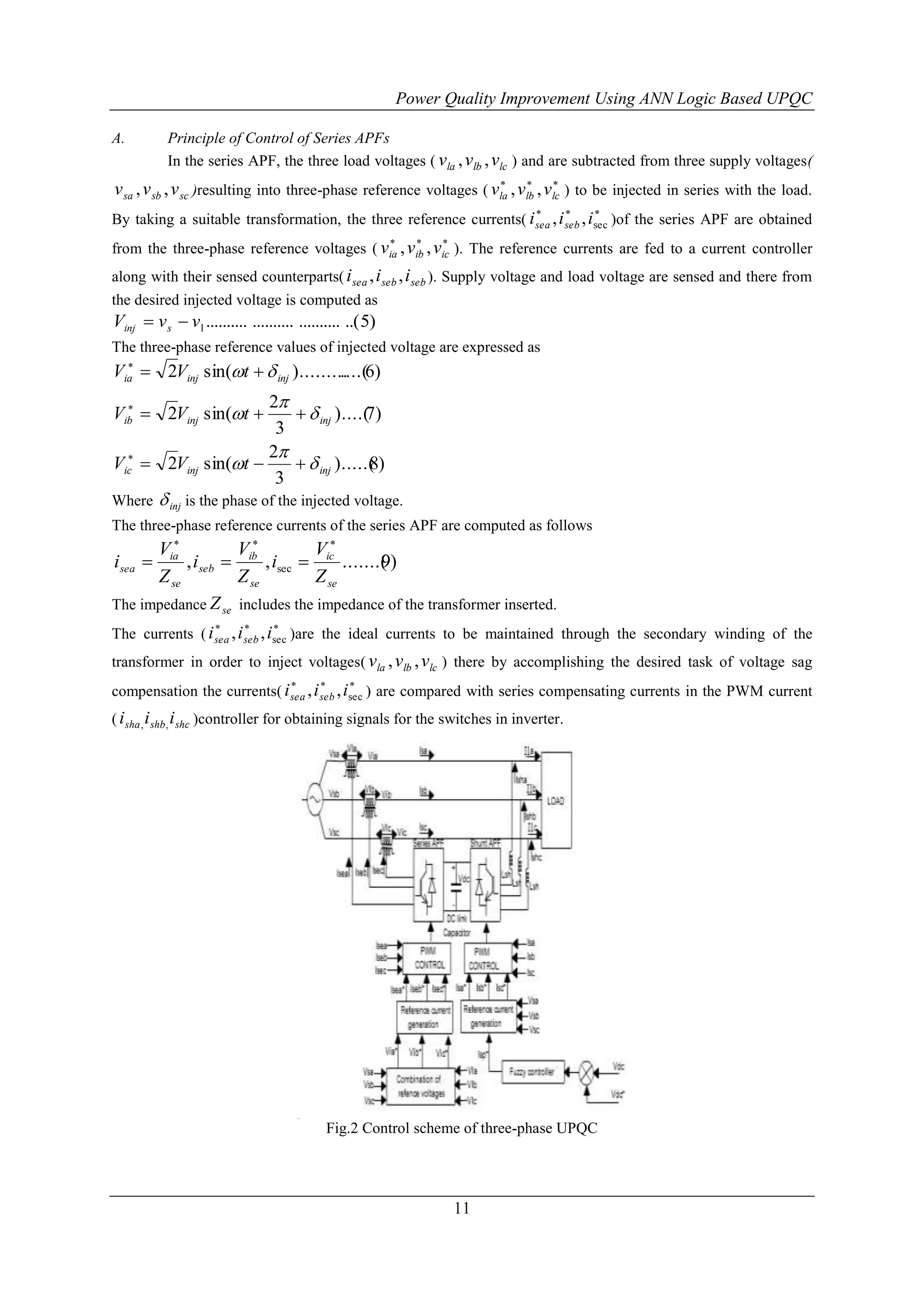 Power Quality Improvement Using ANN Logic Based UPQC
A.

Principle of Control of Series APFs
In the series APF, the three load voltages ( vla , vlb , vlc ) and are subtracted from three supply voltages(




v sa , v sb , v sc )resulting into three-phase reference voltages ( vla , vlb , vlc ) to be injected in series with the load.







By taking a suitable transformation, the three reference currents( i sea , i seb , isec )of the series APF are obtained






from the three-phase reference voltages ( via , vib , vic ). The reference currents are fed to a current controller
along with their sensed counterparts( i sea , i seb , i seb ). Supply voltage and load voltage are sensed and there from
the desired injected voltage is computed as

Vinj  v s  v1 .......... .......... .......... ..( 5)
The three-phase reference values of injected voltage are expressed as

Via  2Vinj sin(t   inj )......... 6)
....(

2
  inj )....( )
7
3
2

Vic  2Vinj sin(t 
  inj ).....( )
8
3
Where  inj is the phase of the injected voltage.

Vib  2Vinj sin(t 

The three-phase reference currents of the series APF are computed as follows

Via
V
V
, iseb  ib , isec  ic .......( )
9
Z se
Z se
Z se
The impedance Z se includes the impedance of the transformer inserted.

isea 







The currents ( i sea , i seb , isec )are the ideal currents to be maintained through the secondary winding of the
transformer in order to inject voltages( vla , vlb , vlc ) there by accomplishing the desired task of voltage sag






compensation the currents( i sea , i seb , isec ) are compared with series compensating currents in the PWM current
( i sha , i shb , i shc )controller for obtaining signals for the switches in inverter.

Fig.2 Control scheme of three-phase UPQC

11

 