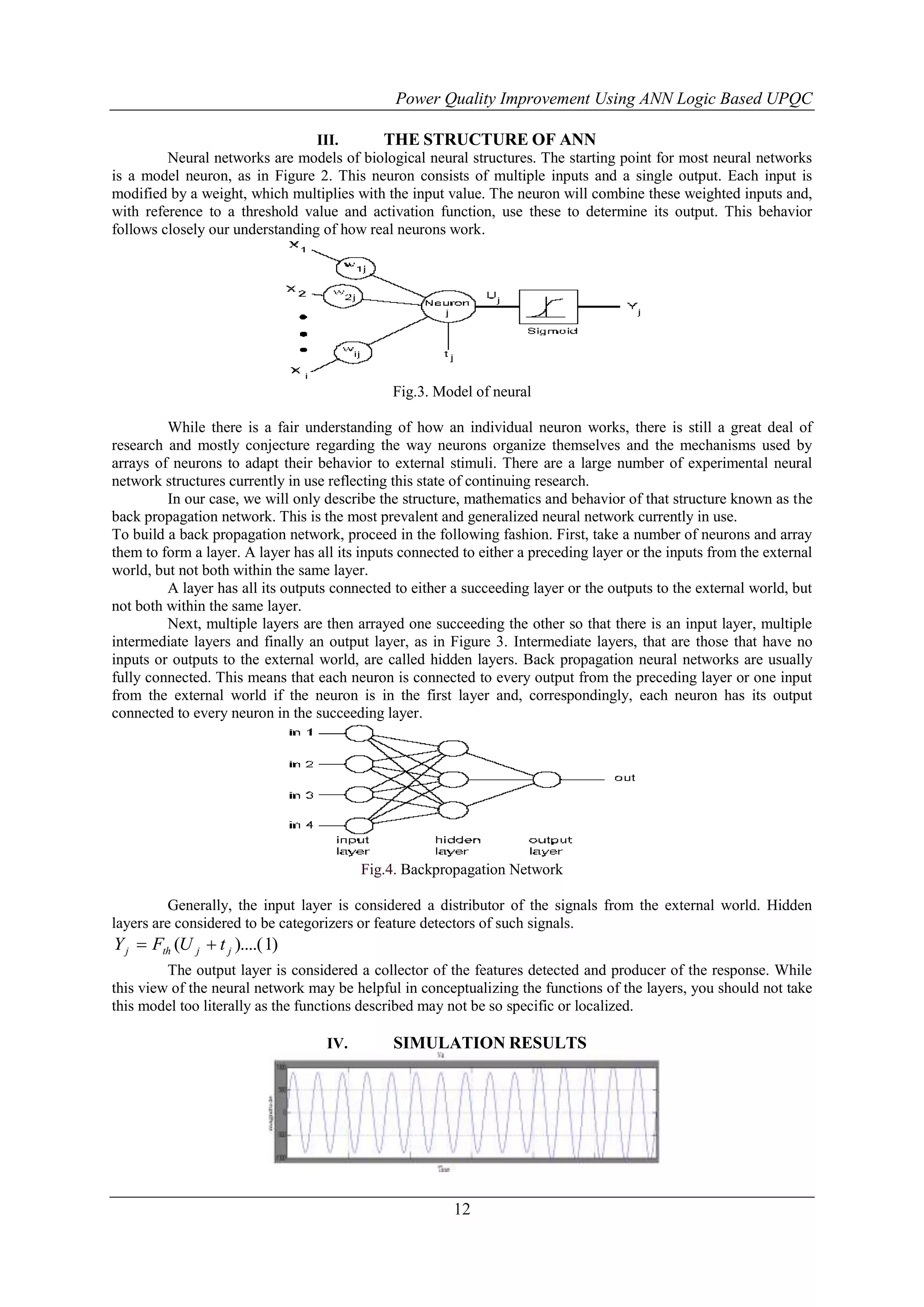 Power Quality Improvement Using ANN Logic Based UPQC
III.
THE STRUCTURE OF ANN
Neural networks are models of biological neural structures. The starting point for most neural networks
is a model neuron, as in Figure 2. This neuron consists of multiple inputs and a single output. Each input is
modified by a weight, which multiplies with the input value. The neuron will combine these weighted inputs and,
with reference to a threshold value and activation function, use these to determine its output. This behavior
follows closely our understanding of how real neurons work.

Fig.3. Model of neural
While there is a fair understanding of how an individual neuron works, there is still a great deal of
research and mostly conjecture regarding the way neurons organize themselves and the mechanisms used by
arrays of neurons to adapt their behavior to external stimuli. There are a large number of experimental neural
network structures currently in use reflecting this state of continuing research.
In our case, we will only describe the structure, mathematics and behavior of that structure known as the
back propagation network. This is the most prevalent and generalized neural network currently in use.
To build a back propagation network, proceed in the following fashion. First, take a number of neurons and array
them to form a layer. A layer has all its inputs connected to either a preceding layer or the inputs from the external
world, but not both within the same layer.
A layer has all its outputs connected to either a succeeding layer or the outputs to the external world, but
not both within the same layer.
Next, multiple layers are then arrayed one succeeding the other so that there is an input layer, multiple
intermediate layers and finally an output layer, as in Figure 3. Intermediate layers, that are those that have no
inputs or outputs to the external world, are called hidden layers. Back propagation neural networks are usually
fully connected. This means that each neuron is connected to every output from the preceding layer or one input
from the external world if the neuron is in the first layer and, correspondingly, each neuron has its output
connected to every neuron in the succeeding layer.

Fig.4. Backpropagation Network
Generally, the input layer is considered a distributor of the signals from the external world. Hidden
layers are considered to be categorizers or feature detectors of such signals.

Y j  Fth (U j  t j )....( 1)
The output layer is considered a collector of the features detected and producer of the response. While
this view of the neural network may be helpful in conceptualizing the functions of the layers, you should not take
this model too literally as the functions described may not be so specific or localized.
IV.

SIMULATION RESULTS

12

 