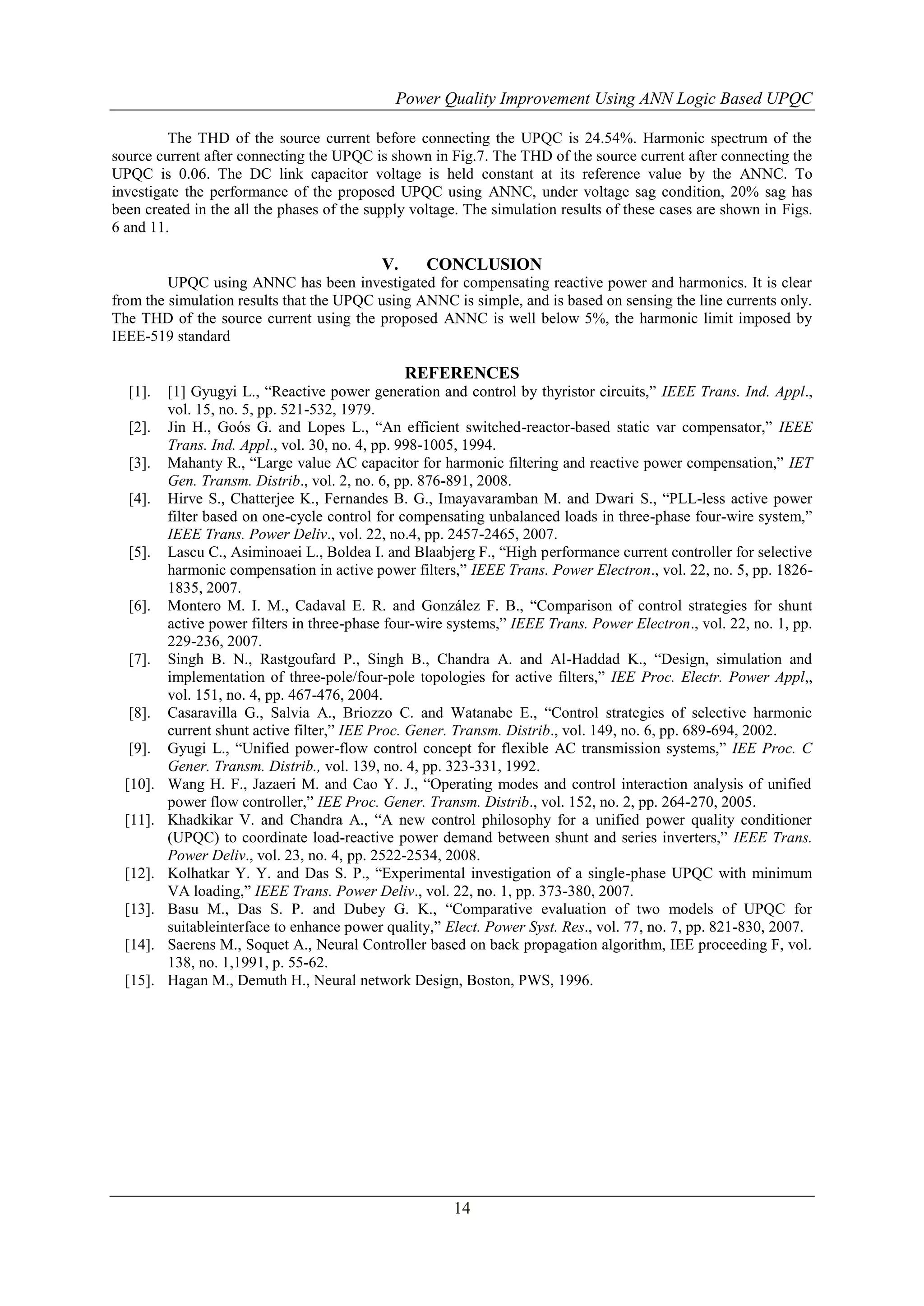 Power Quality Improvement Using ANN Logic Based UPQC
The THD of the source current before connecting the UPQC is 24.54%. Harmonic spectrum of the
source current after connecting the UPQC is shown in Fig.7. The THD of the source current after connecting the
UPQC is 0.06. The DC link capacitor voltage is held constant at its reference value by the ANNC. To
investigate the performance of the proposed UPQC using ANNC, under voltage sag condition, 20% sag has
been created in the all the phases of the supply voltage. The simulation results of these cases are shown in Figs.
6 and 11.

V.

CONCLUSION

UPQC using ANNC has been investigated for compensating reactive power and harmonics. It is clear
from the simulation results that the UPQC using ANNC is simple, and is based on sensing the line currents only.
The THD of the source current using the proposed ANNC is well below 5%, the harmonic limit imposed by
IEEE-519 standard

REFERENCES
[1].
[2].
[3].
[4].

[5].

[6].

[7].

[8].
[9].
[10].
[11].

[12].
[13].
[14].
[15].

[1] Gyugyi L., “Reactive power generation and control by thyristor circuits,” IEEE Trans. Ind. Appl.,
vol. 15, no. 5, pp. 521-532, 1979.
Jin H., Goós G. and Lopes L., “An efficient switched-reactor-based static var compensator,” IEEE
Trans. Ind. Appl., vol. 30, no. 4, pp. 998-1005, 1994.
Mahanty R., “Large value AC capacitor for harmonic filtering and reactive power compensation,” IET
Gen. Transm. Distrib., vol. 2, no. 6, pp. 876-891, 2008.
Hirve S., Chatterjee K., Fernandes B. G., Imayavaramban M. and Dwari S., “PLL-less active power
filter based on one-cycle control for compensating unbalanced loads in three-phase four-wire system,”
IEEE Trans. Power Deliv., vol. 22, no.4, pp. 2457-2465, 2007.
Lascu C., Asiminoaei L., Boldea I. and Blaabjerg F., “High performance current controller for selective
harmonic compensation in active power filters,” IEEE Trans. Power Electron., vol. 22, no. 5, pp. 18261835, 2007.
Montero M. I. M., Cadaval E. R. and González F. B., “Comparison of control strategies for shunt
active power filters in three-phase four-wire systems,” IEEE Trans. Power Electron., vol. 22, no. 1, pp.
229-236, 2007.
Singh B. N., Rastgoufard P., Singh B., Chandra A. and Al-Haddad K., “Design, simulation and
implementation of three-pole/four-pole topologies for active filters,” IEE Proc. Electr. Power Appl,,
vol. 151, no. 4, pp. 467-476, 2004.
Casaravilla G., Salvia A., Briozzo C. and Watanabe E., “Control strategies of selective harmonic
current shunt active filter,” IEE Proc. Gener. Transm. Distrib., vol. 149, no. 6, pp. 689-694, 2002.
Gyugi L., “Unified power-flow control concept for flexible AC transmission systems,” IEE Proc. C
Gener. Transm. Distrib., vol. 139, no. 4, pp. 323-331, 1992.
Wang H. F., Jazaeri M. and Cao Y. J., “Operating modes and control interaction analysis of unified
power flow controller,” IEE Proc. Gener. Transm. Distrib., vol. 152, no. 2, pp. 264-270, 2005.
Khadkikar V. and Chandra A., “A new control philosophy for a unified power quality conditioner
(UPQC) to coordinate load-reactive power demand between shunt and series inverters,” IEEE Trans.
Power Deliv., vol. 23, no. 4, pp. 2522-2534, 2008.
Kolhatkar Y. Y. and Das S. P., “Experimental investigation of a single-phase UPQC with minimum
VA loading,” IEEE Trans. Power Deliv., vol. 22, no. 1, pp. 373-380, 2007.
Basu M., Das S. P. and Dubey G. K., “Comparative evaluation of two models of UPQC for
suitableinterface to enhance power quality,” Elect. Power Syst. Res., vol. 77, no. 7, pp. 821-830, 2007.
Saerens M., Soquet A., Neural Controller based on back propagation algorithm, IEE proceeding F, vol.
138, no. 1,1991, p. 55-62.
Hagan M., Demuth H., Neural network Design, Boston, PWS, 1996.

14

 