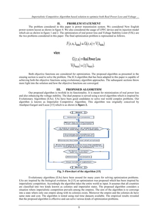 Imperialistic Competitive Algorithm based solution to optimize both Real Power Loss and Voltage ...

II.

PROBLEM STATEMENT

The problem considered in this paper is power transmission system. We considered New English
power system layout as shown in figure 4. We also considered the usage of UPFC device and its injection model
which are as shown in figure 1 and 2. The optimization of real power loss and Voltage Stability Limit (VSL) are
the two problems considered in this paper. The final optimization problem is represented as follows.

Both objective functions are considered for optimization. The proposed algorithm as presented in the
ensuing section is used to solve the problem. The ICA algorithm that has been adapted in this paper is capable of
achieving both the objective functions using evolutionary algorithm approaches. The subsequent sections throw
more light into the solution and how the objective functions are converged.

III.

PROPOSED ALGORITHM

Our proposed algorithm is twofold in its functionality. It is meant for minimization of real power loss
and also enhancing the voltage stability. The dual purpose is served using a novel algorithm which is inspired by
Evolutionary Algorithms (EAs). EAs have been good candidates to solve real world complex problems. Our
algorithm is known as Imperialist Competitive Algorithm. This algorithm was originally conceived by
Atashpaz-Gargari and Lucas [15] which is as shown in figure 2.

Fig. 3–Flowchart of the algorithm [15]
Evolutionary algorithms (EAs) have been around for many years for solving optimization problems.
EAs are inspired by the biological evolution. In [15] an optimization was proposed which has been inspired by
imperialistic competition. Accordingly the algorithm takes the entire world as input. It assumes that all countries
are classified into two kinds known as colonies and imperialist states. The proposed algorithm considers a
situation where imperialistic competition prevails among the empires. The aim of the algorithm is to converge
into a state where only one empire along with its colonies exists. Moreover the empire and the colonies do have
same state and cost. The algorithm is tested using real time datasets available. The empirical results revealed
that the proposed algorithm is effective and can solve various kinds of optimization problems.

8

 