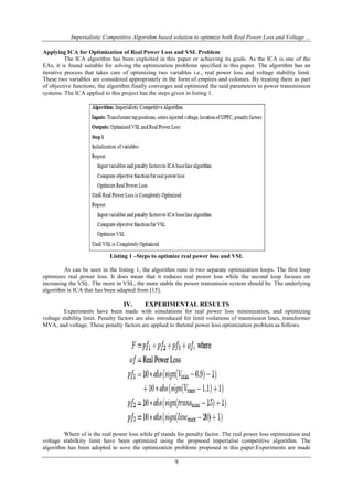 Imperialistic Competitive Algorithm based solution to optimize both Real Power Loss and Voltage ...
Applying ICA for Optimization of Real Power Loss and VSL Problem
The ICA algorithm has been exploited in this paper or achieving its goals. As the ICA is one of the
EAs, it is found suitable for solving the optimization problems specified in this paper. The algorithm has an
iterative process that takes care of optimizing two variables i.e., real power loss and voltage stability limit.
These two variables are considered appropriately in the form of empires and colonies. By treating them as part
of objective functions, the algorithm finally converges and optimized the said parameters in power transmission
systems. The ICA applied to this project has the steps given in listing 1.

Listing 1 –Steps to optimize real power loss and VSL
As can be seen in the listing 1, the algorithm runs in two separate optimization loops. The first loop
optimizes real power loss. It does mean that it reduces real power loss while the second loop focuses on
increasing the VSL. The more in VSL, the more stable the power transmissin system should be. The underlying
algorithm is ICA that has been adapted from [15].

IV.

EXPERIMENTAL RESULTS

Experiments have been made with simulations for real power loss minimization, and optimizing
voltage stability limit. Penalty factors are also introduced for limit voilations of tranmission lines, transformer
MVA, and voltage. These penalty factors are applied to thetotal power loss optimization problem as follows.

Where of is the real power loss while pf stands for penalty factor. The real power loss otpimization and
voltage stabilkity limit have been optimized using the propsoed imperialist competitive algorithm. The
algorithm has been adopted to sove the optimization problems proposed in this paper.Experiments are made

9

 