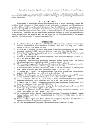 Imperialistic Competitive Algorithm based solution to optimize both Real Power Loss and Voltage ...
As seen in figure 6, it is evident that the resutls reveal the Vm at bus 20with respect to load at bus 20.
The resutls revealed that the prosoped protocol is capble of achieving its dual goal including the enhancement
voltage stability limit.

V.

CONCLUSION

In this paper we studied two problems that frequently occur in power Transmission systems. The
problems include enhnacemnt of voltage stability limit and minimization of real power loss. The dual purpose
is achieved by an EA known as Imperilistic Competition Algorithm (ICA) that was originally proposed in.
However, this algorithm has been adapted by us to achieve our goals in this paper. The former goal is to
improve stablity of voltage while the latter’s goal is to minimize real power loss. The evolutinalry algorithm
ICA takes UPFC, transformer taps, and other variabels as input and converges the system into optimial solution
where we can achieve the optimized VSL and real power loss. So the results obtained by the proposed
algorithm is better compared to the bacteria foraging algorithm.
.

REFERENCES
[1].

[2].
[3].
[4].
[5].
[6].
[7].
[8].
[9].
[10].
[11].
[12].
[13].
[14].

[15].
[16].

J. L. Martinez Ramos, A. G. Exposito, and V. Quintana, “Transmissionloss reduction by interior point
methods: implementation issues andpractical experience,” Proc. Inst. Elect. Eng., Gen., Transm.,
Distrib.,vol. 152, no. 1, pp. 90–98, Jan. 2005.
G. Torres and V. Quintana, “An interior point method for non-linear optimalpower flow using voltage
rectangular coordinates,” IEEE Trans.Power Syst., vol. 13, no. 4, pp. 1211–1218, Nov. 1998.
S. Granville, “Optimal power dispatch through interior pont methods,”IEEE Trans. Power Syst., vol. 9,
no. 4, pp. 1780–1787, Nov. 1994.
D. Sun et al., “Optimal power flow by newton approach,” IEEE Trans.Power App. Syst., vol. PAS-103,
no. 10, pp. 2864–2875, Oct. 1984.
P. Ristanovic, “Successive linear programming based OPF solution,”Optimal Power Flow: Solution
Techniques, Requirements and Challenges,IEEE Power Eng. Soc., pp. 1–9, 1996.
M. Noroozian, L. Angquist, M. Ghandhari, and G. Anderson, “Use ofUPFC for optimal power flow
control,” IEEE Trans. Power Del., vol.12, no. 4, pp. 1629–1634, Oct. 1997.
G. Glanzmann and G. Andersson, “Coordinated control of FACTS devicesbased on optimal power
flow,” in Proc. 37th Annu. North Amer.Power Symp., Ames, IA, Oct. 23–25, 2005.
V. Ajjarapu and C. Christy, “The continuation power flow: a tool forsteady state voltage stability
analysis,” IEEE Trans. Power Syst., vol.7, no. 1, pp. 416–423, Feb. 1992.
F. Milano, C. A. Canizares, and A. J. Conejo, “Sensitivity-based security-constrained OPF market
clearing model,” IEEE Trans. Power Syst.,vol. 20, no. 4, pp. 2051–2060, Nov. 2005.
A. A. A. Esmin, G. Torres, and A. C. Z. de Souza, “A hybrid particleswarm optimization applied to
loss power minimization,” IEEE Trans.Power Syst., vol. 20, no. 2, pp. 859–866, May 2005.
J. Yuryevich and K. P. Wong, “Evolutionary programming based optimalpower flow algorithm,” IEEE
Trans. Power Syst., vol. 14, no. 4,pp. 1245–1250, Nov. 1999.
K. M. Passino, “Biomimicry of bacterial foraging for distributed optimizationand control,” IEEE
Control Syst. Mag., vol. 22, no. 3, pp.52–67, Jun. 2002.
S. Mishra, “A hybrid least square-fuzzy bacteria foraging strategy forharmonic estimation,” IEEE
Trans. Evol. Comput., vol. 9, no. 1, pp.61–73, Feb. 2005.
M. Tripathy and S. Mishra, “Bacteria Foraging-Based Solution to Optimize Both Real Power Loss and
Voltage Stability Limit”. IEEE TRANSACTIONS ON POWER SYSTEMS, VOL. 22, NO. 1,
FEBRUARY 2007.
Esmaeil Atashpaz-Gargari, Caro Lucas, “Imperialist Competitive Algorithm: An Algorithm for
Optimization Inspired by Imperialistic Competition”. CIPCE.
M. A. Pai, Energy Function Analysis for Power System Stability. Norwell,MA: Kluwer.

12

 