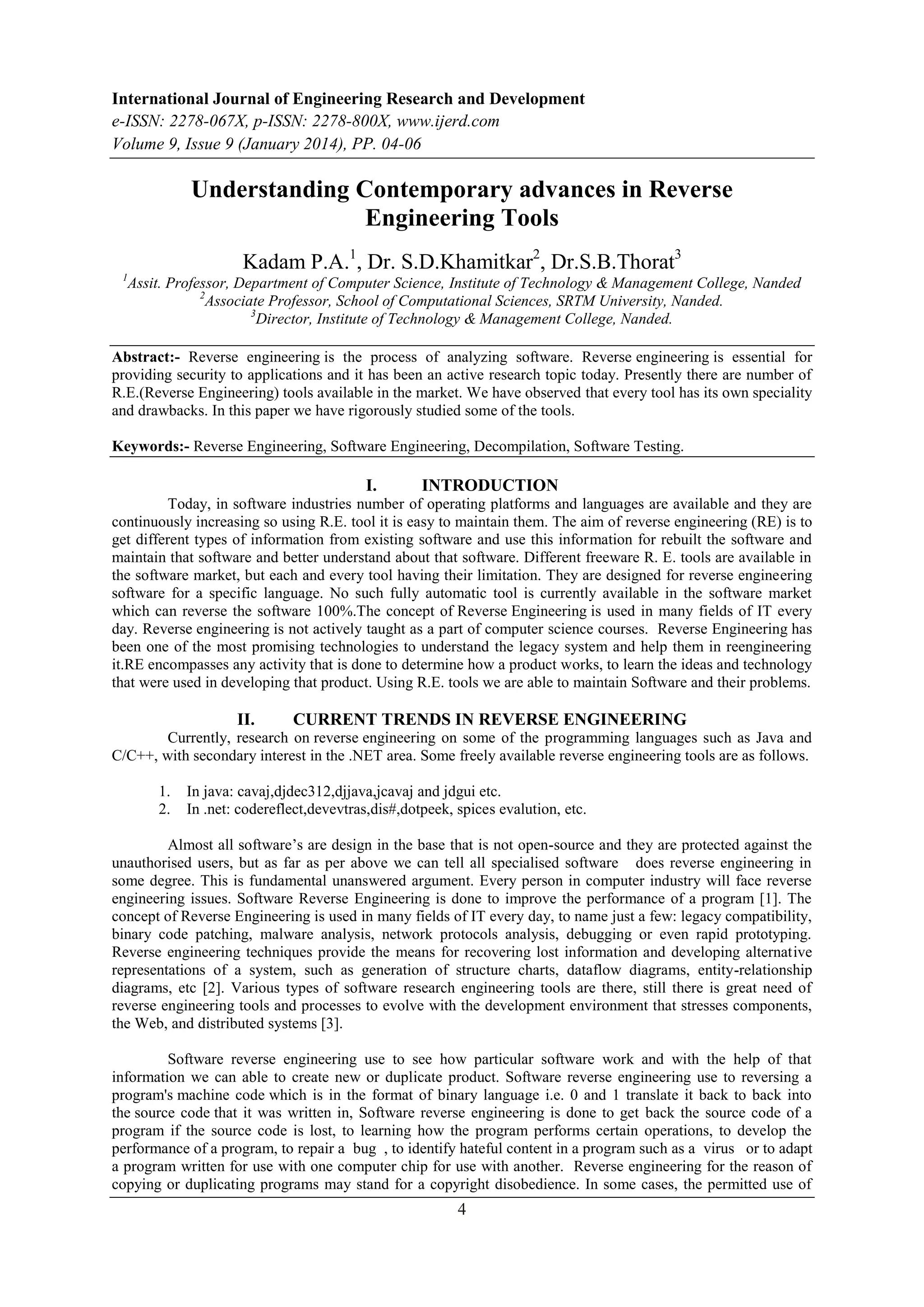 International Journal of Engineering Research and Development
e-ISSN: 2278-067X, p-ISSN: 2278-800X, www.ijerd.com
Volume 9, Issue 9 (January 2014), PP. 04-06

Understanding Contemporary advances in Reverse
Engineering Tools
Kadam P.A.1, Dr. S.D.Khamitkar2, Dr.S.B.Thorat3
1

Assit. Professor, Department of Computer Science, Institute of Technology & Management College, Nanded
2
Associate Professor, School of Computational Sciences, SRTM University, Nanded.
3
Director, Institute of Technology & Management College, Nanded.

Abstract:- Reverse engineering is the process of analyzing software. Reverse engineering is essential for
providing security to applications and it has been an active research topic today. Presently there are number of
R.E.(Reverse Engineering) tools available in the market. We have observed that every tool has its own speciality
and drawbacks. In this paper we have rigorously studied some of the tools.
Keywords:- Reverse Engineering, Software Engineering, Decompilation, Software Testing.

I.

INTRODUCTION

Today, in software industries number of operating platforms and languages are available and they are
continuously increasing so using R.E. tool it is easy to maintain them. The aim of reverse engineering (RE) is to
get different types of information from existing software and use this information for rebuilt the software and
maintain that software and better understand about that software. Different freeware R. E. tools are available in
the software market, but each and every tool having their limitation. They are designed for reverse engineering
software for a specific language. No such fully automatic tool is currently available in the software market
which can reverse the software 100%.The concept of Reverse Engineering is used in many fields of IT every
day. Reverse engineering is not actively taught as a part of computer science courses. Reverse Engineering has
been one of the most promising technologies to understand the legacy system and help them in reengineering
it.RE encompasses any activity that is done to determine how a product works, to learn the ideas and technology
that were used in developing that product. Using R.E. tools we are able to maintain Software and their problems.

II.

CURRENT TRENDS IN REVERSE ENGINEERING

Currently, research on reverse engineering on some of the programming languages such as Java and
C/C++, with secondary interest in the .NET area. Some freely available reverse engineering tools are as follows.
1.
2.

In java: cavaj,djdec312,djjava,jcavaj and jdgui etc.
In .net: codereflect,devevtras,dis#,dotpeek, spices evalution, etc.

Almost all software’s are design in the base that is not open-source and they are protected against the
unauthorised users, but as far as per above we can tell all specialised software does reverse engineering in
some degree. This is fundamental unanswered argument. Every person in computer industry will face reverse
engineering issues. Software Reverse Engineering is done to improve the performance of a program [1]. The
concept of Reverse Engineering is used in many fields of IT every day, to name just a few: legacy compatibility,
binary code patching, malware analysis, network protocols analysis, debugging or even rapid prototyping.
Reverse engineering techniques provide the means for recovering lost information and developing alternative
representations of a system, such as generation of structure charts, dataflow diagrams, entity-relationship
diagrams, etc [2]. Various types of software research engineering tools are there, still there is great need of
reverse engineering tools and processes to evolve with the development environment that stresses components,
the Web, and distributed systems [3].
Software reverse engineering use to see how particular software work and with the help of that
information we can able to create new or duplicate product. Software reverse engineering use to reversing a
program's machine code which is in the format of binary language i.e. 0 and 1 translate it back to back into
the source code that it was written in, Software reverse engineering is done to get back the source code of a
program if the source code is lost, to learning how the program performs certain operations, to develop the
performance of a program, to repair a bug , to identify hateful content in a program such as a virus or to adapt
a program written for use with one computer chip for use with another. Reverse engineering for the reason of
copying or duplicating programs may stand for a copyright disobedience. In some cases, the permitted use of

4

 