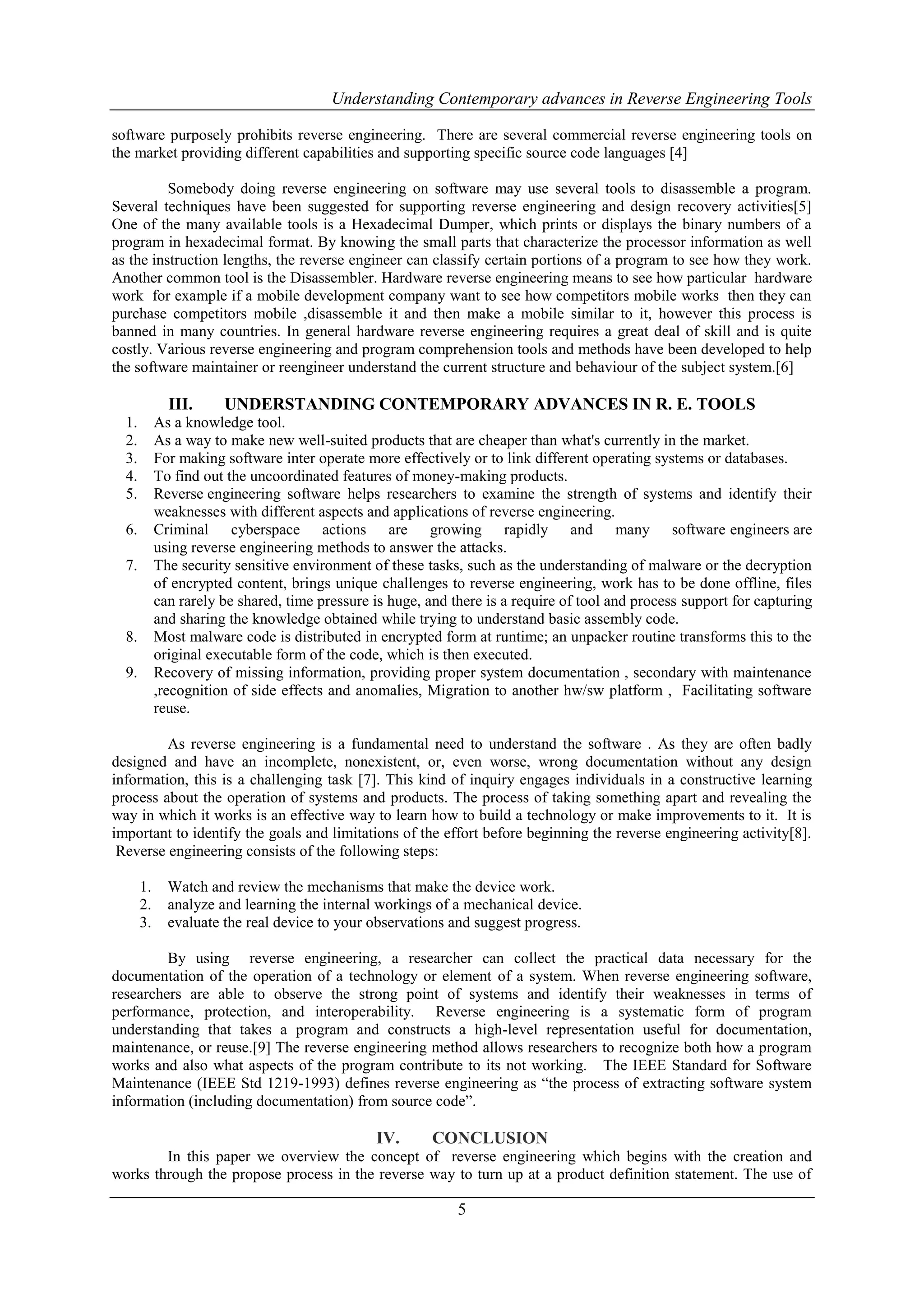 Understanding Contemporary advances in Reverse Engineering Tools
software purposely prohibits reverse engineering. There are several commercial reverse engineering tools on
the market providing different capabilities and supporting specific source code languages [4]
Somebody doing reverse engineering on software may use several tools to disassemble a program.
Several techniques have been suggested for supporting reverse engineering and design recovery activities[5]
One of the many available tools is a Hexadecimal Dumper, which prints or displays the binary numbers of a
program in hexadecimal format. By knowing the small parts that characterize the processor information as well
as the instruction lengths, the reverse engineer can classify certain portions of a program to see how they work.
Another common tool is the Disassembler. Hardware reverse engineering means to see how particular hardware
work for example if a mobile development company want to see how competitors mobile works then they can
purchase competitors mobile ,disassemble it and then make a mobile similar to it, however this process is
banned in many countries. In general hardware reverse engineering requires a great deal of skill and is quite
costly. Various reverse engineering and program comprehension tools and methods have been developed to help
the software maintainer or reengineer understand the current structure and behaviour of the subject system.[6]

III.
1.
2.
3.
4.
5.

UNDERSTANDING CONTEMPORARY ADVANCES IN R. E. TOOLS

As a knowledge tool.
As a way to make new well-suited products that are cheaper than what's currently in the market.
For making software inter operate more effectively or to link different operating systems or databases.
To find out the uncoordinated features of money-making products.
Reverse engineering software helps researchers to examine the strength of systems and identify their
weaknesses with different aspects and applications of reverse engineering.
Criminal cyberspace actions are growing rapidly and many software engineers are
using reverse engineering methods to answer the attacks.
The security sensitive environment of these tasks, such as the understanding of malware or the decryption
of encrypted content, brings unique challenges to reverse engineering, work has to be done offline, files
can rarely be shared, time pressure is huge, and there is a require of tool and process support for capturing
and sharing the knowledge obtained while trying to understand basic assembly code.
Most malware code is distributed in encrypted form at runtime; an unpacker routine transforms this to the
original executable form of the code, which is then executed.
Recovery of missing information, providing proper system documentation , secondary with maintenance
,recognition of side effects and anomalies, Migration to another hw/sw platform , Facilitating software
reuse.

6.
7.

8.
9.

As reverse engineering is a fundamental need to understand the software . As they are often badly
designed and have an incomplete, nonexistent, or, even worse, wrong documentation without any design
information, this is a challenging task [7]. This kind of inquiry engages individuals in a constructive learning
process about the operation of systems and products. The process of taking something apart and revealing the
way in which it works is an effective way to learn how to build a technology or make improvements to it. It is
important to identify the goals and limitations of the effort before beginning the reverse engineering activity[8].
Reverse engineering consists of the following steps:
1.
2.
3.

Watch and review the mechanisms that make the device work.
analyze and learning the internal workings of a mechanical device.
evaluate the real device to your observations and suggest progress.

By using reverse engineering, a researcher can collect the practical data necessary for the
documentation of the operation of a technology or element of a system. When reverse engineering software,
researchers are able to observe the strong point of systems and identify their weaknesses in terms of
performance, protection, and interoperability. Reverse engineering is a systematic form of program
understanding that takes a program and constructs a high-level representation useful for documentation,
maintenance, or reuse.[9] The reverse engineering method allows researchers to recognize both how a program
works and also what aspects of the program contribute to its not working. The IEEE Standard for Software
Maintenance (IEEE Std 1219-1993) defines reverse engineering as “the process of extracting software system
information (including documentation) from source code”.

IV.

CONCLUSION

In this paper we overview the concept of reverse engineering which begins with the creation and
works through the propose process in the reverse way to turn up at a product definition statement. The use of

5

 