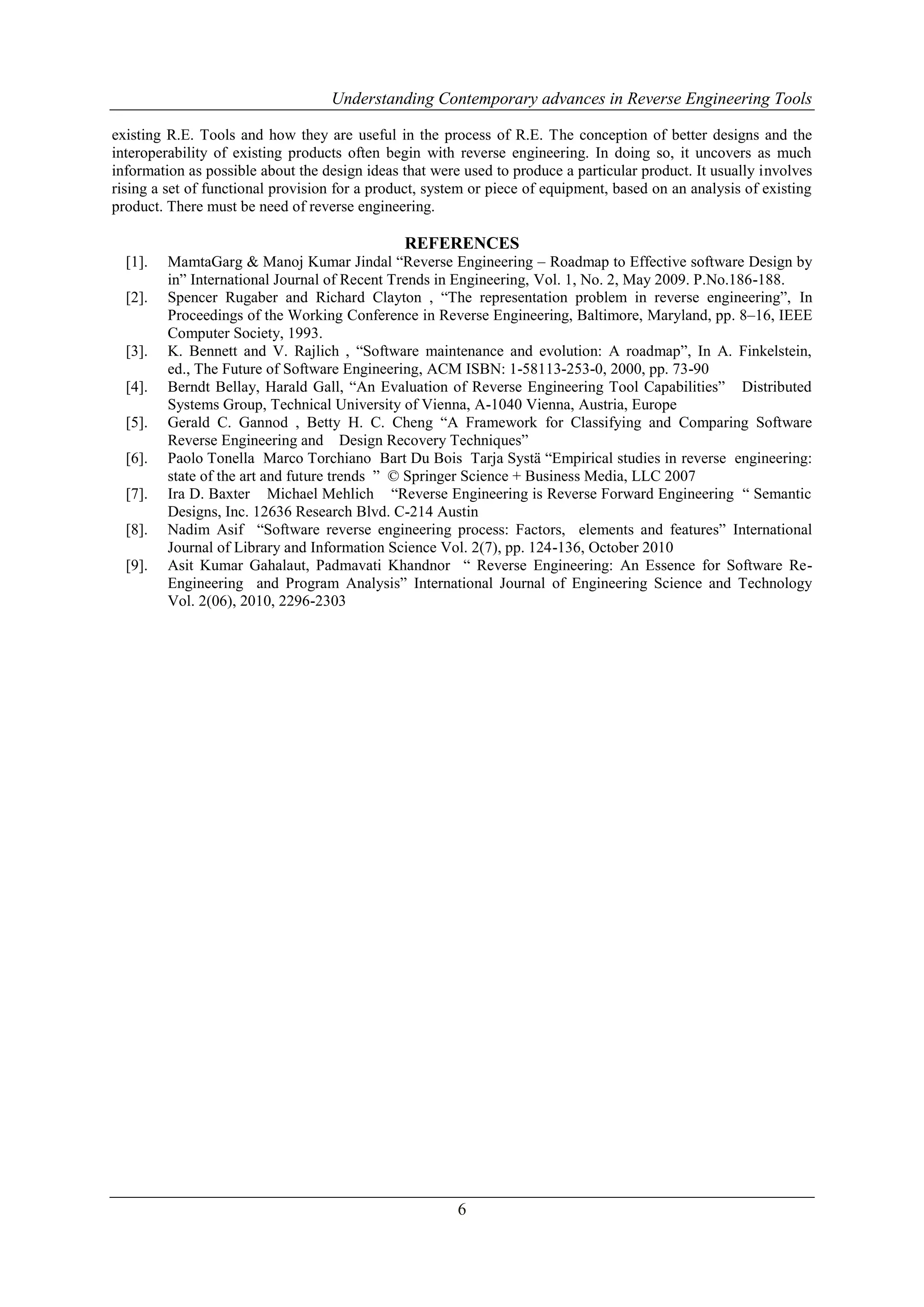 Understanding Contemporary advances in Reverse Engineering Tools
existing R.E. Tools and how they are useful in the process of R.E. The conception of better designs and the
interoperability of existing products often begin with reverse engineering. In doing so, it uncovers as much
information as possible about the design ideas that were used to produce a particular product. It usually involves
rising a set of functional provision for a product, system or piece of equipment, based on an analysis of existing
product. There must be need of reverse engineering.

REFERENCES
[1].
[2].

[3].
[4].
[5].
[6].
[7].
[8].
[9].

MamtaGarg & Manoj Kumar Jindal “Reverse Engineering – Roadmap to Effective software Design by
in” International Journal of Recent Trends in Engineering, Vol. 1, No. 2, May 2009. P.No.186-188.
Spencer Rugaber and Richard Clayton , “The representation problem in reverse engineering”, In
Proceedings of the Working Conference in Reverse Engineering, Baltimore, Maryland, pp. 8–16, IEEE
Computer Society, 1993.
K. Bennett and V. Rajlich , “Software maintenance and evolution: A roadmap”, In A. Finkelstein,
ed., The Future of Software Engineering, ACM ISBN: 1-58113-253-0, 2000, pp. 73-90
Berndt Bellay, Harald Gall, “An Evaluation of Reverse Engineering Tool Capabilities” Distributed
Systems Group, Technical University of Vienna, A-1040 Vienna, Austria, Europe
Gerald C. Gannod , Betty H. C. Cheng “A Framework for Classifying and Comparing Software
Reverse Engineering and Design Recovery Techniques”
Paolo Tonella Marco Torchiano Bart Du Bois Tarja Systä “Empirical studies in reverse engineering:
state of the art and future trends ” © Springer Science + Business Media, LLC 2007
Ira D. Baxter Michael Mehlich “Reverse Engineering is Reverse Forward Engineering “ Semantic
Designs, Inc. 12636 Research Blvd. C-214 Austin
Nadim Asif “Software reverse engineering process: Factors, elements and features” International
Journal of Library and Information Science Vol. 2(7), pp. 124-136, October 2010
Asit Kumar Gahalaut, Padmavati Khandnor “ Reverse Engineering: An Essence for Software ReEngineering and Program Analysis” International Journal of Engineering Science and Technology
Vol. 2(06), 2010, 2296-2303

6

 