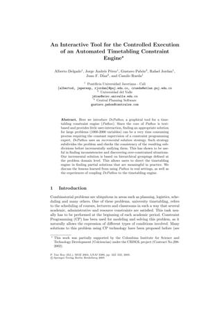 An Interactive Tool for the Controlled Execution
of an Automated Timetabling Constraint
Engine
Alberto Delgado1
, Jorge Andr´es P´erez1
, Gustavo Pab´on3
, Rafael Jordan1
,
Juan F. D´iaz2
, and Camilo Rueda1
1
Pontiﬁcia Universidad Javeriana - Cali
{albertod, japerezp, rjordan}@puj.edu.co, crueda@atlas.puj.edu.co
2
Universidad del Valle
jdiaz@eisc.univalle.edu.co
3
Central Planning Software
gustavo.pabon@centralsw.com
Abstract. Here we introduce DePathos, a graphical tool for a time-
tabling constraint engine (Pathos). Since the core of Pathos is text-
based and provides little user-interaction, ﬁnding an appropriate solution
for large problems (1000-2000 variables) can be a very time consuming
process requiring the constant supervision of a constraint programming
expert. DePathos uses an incremental solution strategy. Such strategy
subdivides the problem and checks the consistency of the resulting sub-
divisions before incrementally unifying them. This has shown to be use-
ful in ﬁnding inconsistencies and discovering over-constrained situations.
Our incremental solution is based on hierarchical groupings deﬁned at
the problem domain level. This allows users to direct the timetabling
engine in ﬁnding partial solutions that are meaningful in practice. We
discuss the lessons learned from using Pathos in real settings, as well as
the experiences of coupling DePathos to the timetabling engine.
1 Introduction
Combinatorial problems are ubiquitous in areas such as planning, logistics, sche-
duling and many others. One of these problems, university timetabling, refers
to the scheduling of courses, lecturers and classrooms in such a way that several
academic, administrative and resource constraints are satisﬁed. This task usu-
ally has to be performed at the beginning of each academic period. Constraint
Programming (CP) has been used for modeling and solving this problem, as it
naturally allows the expression of diﬀerent types of conditions involved. Many
solutions to this problem using CP technology have been proposed before (see
This work was partially supported by the Colombian Institute for Science and
Technology Development (Colciencias) under the CRISOL project (Contract No.298-
2002).
P. Van Roy (Ed.): MOZ 2004, LNAI 3389, pp. 322–332, 2005.
c Springer-Verlag Berlin Heidelberg 2005
 