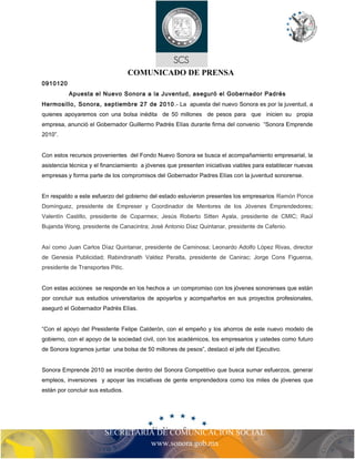 COMUNICADO DE PRENSA 
SECRETARIA DE COMUNICACIÓN SOCIAL 
www.sonora.gob.mx 
0910120 
Apuesta el Nuevo Sonora a la Juventud, aseguró el Gobernador Padrés 
Hermosillo, Sonora, septiembre 27 de 2010.- La apuesta del nuevo Sonora es por la juventud, a 
quienes apoyaremos con una bolsa inédita de 50 millones de pesos para que inicien su propia 
empresa, anunció el Gobernador Guillermo Padrés Elías durante firma del convenio “Sonora Emprende 
2010”. 
Con estos recursos provenientes del Fondo Nuevo Sonora se busca el acompañamiento empresarial, la 
asistencia técnica y el financiamiento a jóvenes que presenten iniciativas viables para establecer nuevas 
empresas y forma parte de los compromisos del Gobernador Padres Elías con la juventud sonorense. 
En respaldo a este esfuerzo del gobierno del estado estuvieron presentes los empresarios Ramón Ponce 
Domínguez, presidente de Empreser y Coordinador de Mentores de los Jóvenes Emprendedores; 
Valentín Castillo, presidente de Coparmex; Jesús Roberto Sitten Ayala, presidente de CMIC; Raúl 
Bujanda Wong, presidente de Canacintra; José Antonio Díaz Quintanar, presidente de Cafenio. 
Así como Juan Carlos Díaz Quintanar, presidente de Caminosa; Leonardo Adolfo López Rivas, director 
de Genesia Publicidad; Rabindranath Valdez Peralta, presidente de Canirac; Jorge Cons Figueroa, 
presidente de Transportes Pitic. 
Con estas acciones se responde en los hechos a un compromiso con los jóvenes sonorenses que están 
por concluir sus estudios universitarios de apoyarlos y acompañarlos en sus proyectos profesionales, 
aseguró el Gobernador Padrés Elías. 
“Con el apoyo del Presidente Felipe Calderón, con el empeño y los ahorros de este nuevo modelo de 
gobierno, con el apoyo de la sociedad civil, con los académicos, los empresarios y ustedes como futuro 
de Sonora logramos juntar una bolsa de 50 millones de pesos”, destacó el jefe del Ejecutivo. 
Sonora Emprende 2010 se inscribe dentro del Sonora Competitivo que busca sumar esfuerzos, generar 
empleos, inversiones y apoyar las iniciativas de gente emprendedora como los miles de jóvenes que 
están por concluir sus estudios. 
 