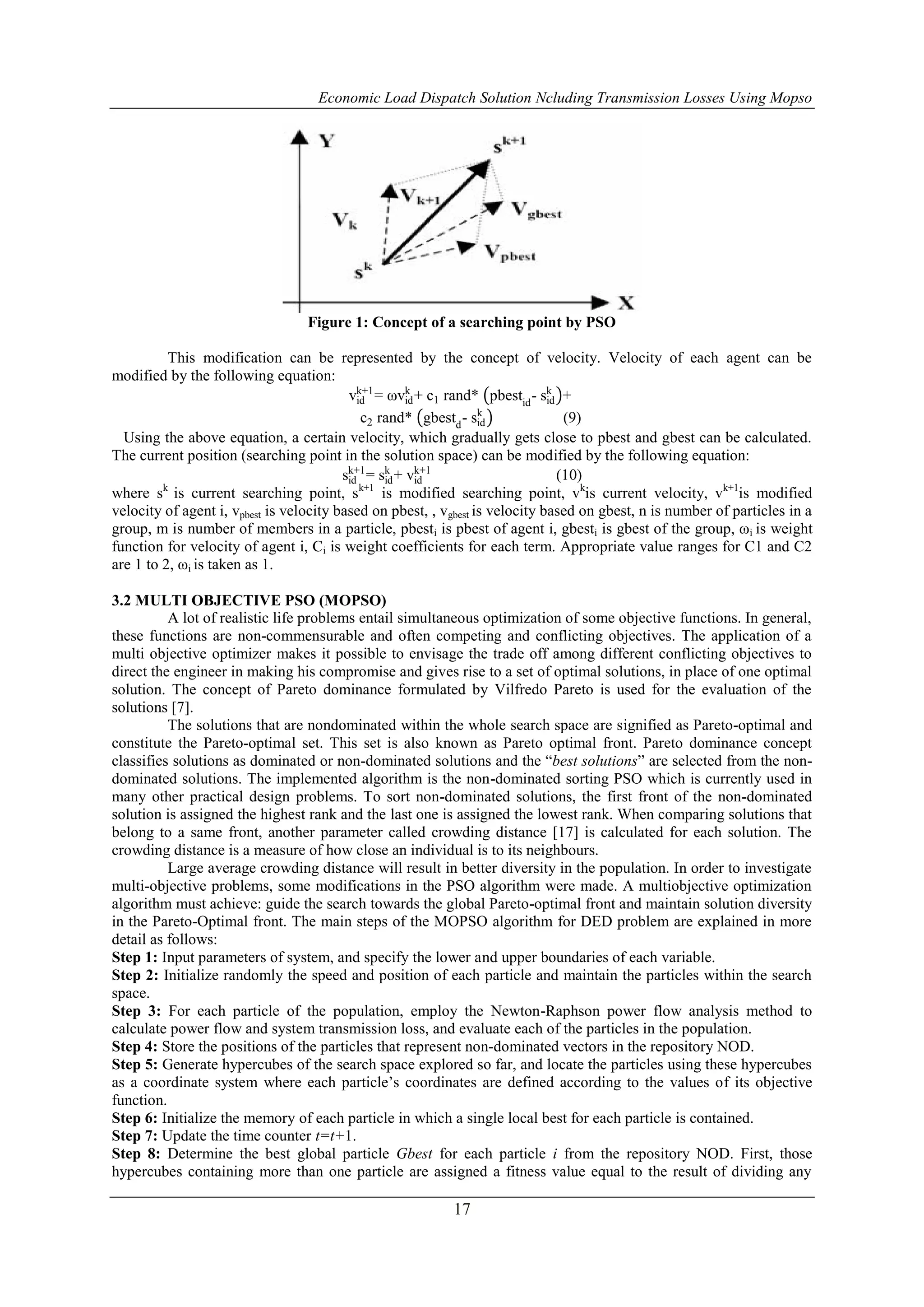 Economic Load Dispatch Solution Ncluding Transmission Losses Using Mopso
17
Figure 1: Concept of a searching point by PSO
This modification can be represented by the concept of velocity. Velocity of each agent can be
modified by the following equation:
vid
k+1
= ωvid
k
+ c1 rand* pbestid
- sid
k
+
c2 rand* gbestd
- sid
k
(9)
Using the above equation, a certain velocity, which gradually gets close to pbest and gbest can be calculated.
The current position (searching point in the solution space) can be modified by the following equation:
sid
k+1
= sid
k
+ vid
k+1
(10)
where sk
is current searching point, sk+1
is modified searching point, vk
is current velocity, vk+1
is modified
velocity of agent i, vpbest is velocity based on pbest, , vgbest is velocity based on gbest, n is number of particles in a
group, m is number of members in a particle, pbesti is pbest of agent i, gbesti is gbest of the group, ωi is weight
function for velocity of agent i, Ci is weight coefficients for each term. Appropriate value ranges for C1 and C2
are 1 to 2, ωi is taken as 1.
3.2 MULTI OBJECTIVE PSO (MOPSO)
A lot of realistic life problems entail simultaneous optimization of some objective functions. In general,
these functions are non-commensurable and often competing and conflicting objectives. The application of a
multi objective optimizer makes it possible to envisage the trade off among different conflicting objectives to
direct the engineer in making his compromise and gives rise to a set of optimal solutions, in place of one optimal
solution. The concept of Pareto dominance formulated by Vilfredo Pareto is used for the evaluation of the
solutions [7].
The solutions that are nondominated within the whole search space are signified as Pareto-optimal and
constitute the Pareto-optimal set. This set is also known as Pareto optimal front. Pareto dominance concept
classifies solutions as dominated or non-dominated solutions and the “best solutions” are selected from the non-
dominated solutions. The implemented algorithm is the non-dominated sorting PSO which is currently used in
many other practical design problems. To sort non-dominated solutions, the first front of the non-dominated
solution is assigned the highest rank and the last one is assigned the lowest rank. When comparing solutions that
belong to a same front, another parameter called crowding distance [17] is calculated for each solution. The
crowding distance is a measure of how close an individual is to its neighbours.
Large average crowding distance will result in better diversity in the population. In order to investigate
multi-objective problems, some modifications in the PSO algorithm were made. A multiobjective optimization
algorithm must achieve: guide the search towards the global Pareto-optimal front and maintain solution diversity
in the Pareto-Optimal front. The main steps of the MOPSO algorithm for DED problem are explained in more
detail as follows:
Step 1: Input parameters of system, and specify the lower and upper boundaries of each variable.
Step 2: Initialize randomly the speed and position of each particle and maintain the particles within the search
space.
Step 3: For each particle of the population, employ the Newton-Raphson power flow analysis method to
calculate power flow and system transmission loss, and evaluate each of the particles in the population.
Step 4: Store the positions of the particles that represent non-dominated vectors in the repository NOD.
Step 5: Generate hypercubes of the search space explored so far, and locate the particles using these hypercubes
as a coordinate system where each particle‟s coordinates are defined according to the values of its objective
function.
Step 6: Initialize the memory of each particle in which a single local best for each particle is contained.
Step 7: Update the time counter t=t+1.
Step 8: Determine the best global particle Gbest for each particle i from the repository NOD. First, those
hypercubes containing more than one particle are assigned a fitness value equal to the result of dividing any
 