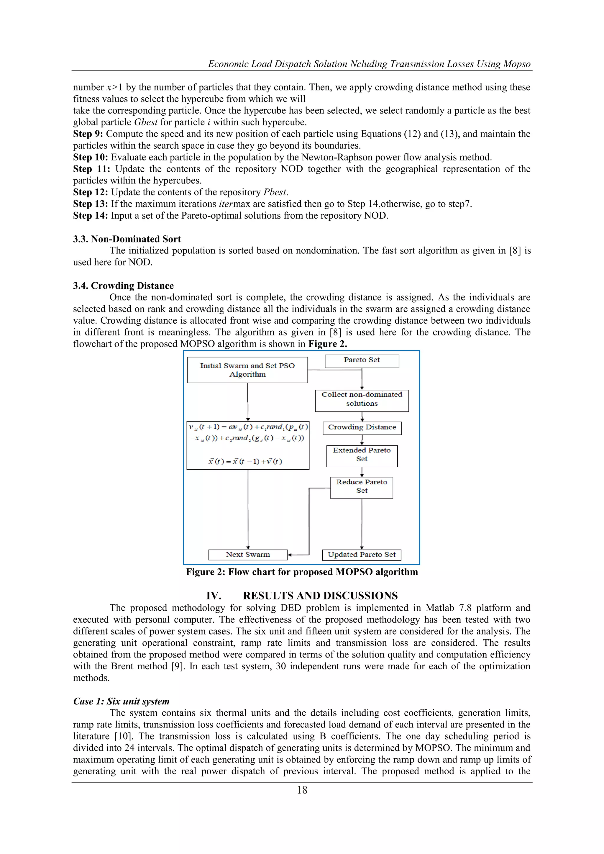 Economic Load Dispatch Solution Ncluding Transmission Losses Using Mopso
18
number x>1 by the number of particles that they contain. Then, we apply crowding distance method using these
fitness values to select the hypercube from which we will
take the corresponding particle. Once the hypercube has been selected, we select randomly a particle as the best
global particle Gbest for particle i within such hypercube.
Step 9: Compute the speed and its new position of each particle using Equations (12) and (13), and maintain the
particles within the search space in case they go beyond its boundaries.
Step 10: Evaluate each particle in the population by the Newton-Raphson power flow analysis method.
Step 11: Update the contents of the repository NOD together with the geographical representation of the
particles within the hypercubes.
Step 12: Update the contents of the repository Pbest.
Step 13: If the maximum iterations itermax are satisfied then go to Step 14,otherwise, go to step7.
Step 14: Input a set of the Pareto-optimal solutions from the repository NOD.
3.3. Non-Dominated Sort
The initialized population is sorted based on nondomination. The fast sort algorithm as given in [8] is
used here for NOD.
3.4. Crowding Distance
Once the non-dominated sort is complete, the crowding distance is assigned. As the individuals are
selected based on rank and crowding distance all the individuals in the swarm are assigned a crowding distance
value. Crowding distance is allocated front wise and comparing the crowding distance between two individuals
in different front is meaningless. The algorithm as given in [8] is used here for the crowding distance. The
flowchart of the proposed MOPSO algorithm is shown in Figure 2.
Figure 2: Flow chart for proposed MOPSO algorithm
IV. RESULTS AND DISCUSSIONS
The proposed methodology for solving DED problem is implemented in Matlab 7.8 platform and
executed with personal computer. The effectiveness of the proposed methodology has been tested with two
different scales of power system cases. The six unit and fifteen unit system are considered for the analysis. The
generating unit operational constraint, ramp rate limits and transmission loss are considered. The results
obtained from the proposed method were compared in terms of the solution quality and computation efficiency
with the Brent method [9]. In each test system, 30 independent runs were made for each of the optimization
methods.
Case 1: Six unit system
The system contains six thermal units and the details including cost coefficients, generation limits,
ramp rate limits, transmission loss coefficients and forecasted load demand of each interval are presented in the
literature [10]. The transmission loss is calculated using B coefficients. The one day scheduling period is
divided into 24 intervals. The optimal dispatch of generating units is determined by MOPSO. The minimum and
maximum operating limit of each generating unit is obtained by enforcing the ramp down and ramp up limits of
generating unit with the real power dispatch of previous interval. The proposed method is applied to the
 