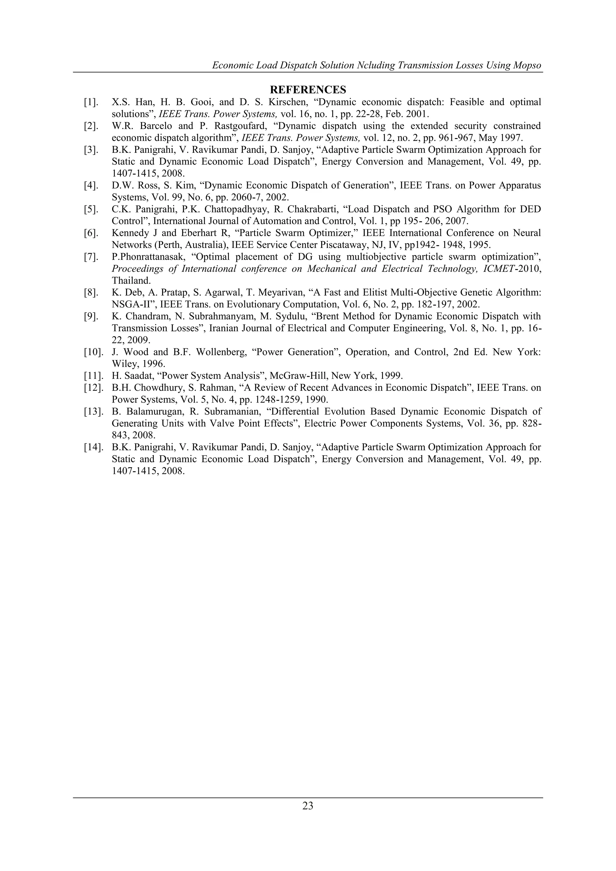 Economic Load Dispatch Solution Ncluding Transmission Losses Using Mopso
23
REFERENCES
[1]. X.S. Han, H. B. Gooi, and D. S. Kirschen, “Dynamic economic dispatch: Feasible and optimal
solutions”, IEEE Trans. Power Systems, vol. 16, no. 1, pp. 22-28, Feb. 2001.
[2]. W.R. Barcelo and P. Rastgoufard, “Dynamic dispatch using the extended security constrained
economic dispatch algorithm”, IEEE Trans. Power Systems, vol. 12, no. 2, pp. 961-967, May 1997.
[3]. B.K. Panigrahi, V. Ravikumar Pandi, D. Sanjoy, “Adaptive Particle Swarm Optimization Approach for
Static and Dynamic Economic Load Dispatch”, Energy Conversion and Management, Vol. 49, pp.
1407-1415, 2008.
[4]. D.W. Ross, S. Kim, “Dynamic Economic Dispatch of Generation”, IEEE Trans. on Power Apparatus
Systems, Vol. 99, No. 6, pp. 2060-7, 2002.
[5]. C.K. Panigrahi, P.K. Chattopadhyay, R. Chakrabarti, “Load Dispatch and PSO Algorithm for DED
Control”, International Journal of Automation and Control, Vol. 1, pp 195- 206, 2007.
[6]. Kennedy J and Eberhart R, “Particle Swarm Optimizer,” IEEE International Conference on Neural
Networks (Perth, Australia), IEEE Service Center Piscataway, NJ, IV, pp1942- 1948, 1995.
[7]. P.Phonrattanasak, “Optimal placement of DG using multiobjective particle swarm optimization”,
Proceedings of International conference on Mechanical and Electrical Technology, ICMET-2010,
Thailand.
[8]. K. Deb, A. Pratap, S. Agarwal, T. Meyarivan, “A Fast and Elitist Multi-Objective Genetic Algorithm:
NSGA-II”, IEEE Trans. on Evolutionary Computation, Vol. 6, No. 2, pp. 182-197, 2002.
[9]. K. Chandram, N. Subrahmanyam, M. Sydulu, “Brent Method for Dynamic Economic Dispatch with
Transmission Losses”, Iranian Journal of Electrical and Computer Engineering, Vol. 8, No. 1, pp. 16-
22, 2009.
[10]. J. Wood and B.F. Wollenberg, “Power Generation”, Operation, and Control, 2nd Ed. New York:
Wiley, 1996.
[11]. H. Saadat, “Power System Analysis”, McGraw-Hill, New York, 1999.
[12]. B.H. Chowdhury, S. Rahman, “A Review of Recent Advances in Economic Dispatch”, IEEE Trans. on
Power Systems, Vol. 5, No. 4, pp. 1248-1259, 1990.
[13]. B. Balamurugan, R. Subramanian, “Differential Evolution Based Dynamic Economic Dispatch of
Generating Units with Valve Point Effects”, Electric Power Components Systems, Vol. 36, pp. 828-
843, 2008.
[14]. B.K. Panigrahi, V. Ravikumar Pandi, D. Sanjoy, “Adaptive Particle Swarm Optimization Approach for
Static and Dynamic Economic Load Dispatch”, Energy Conversion and Management, Vol. 49, pp.
1407-1415, 2008.
 