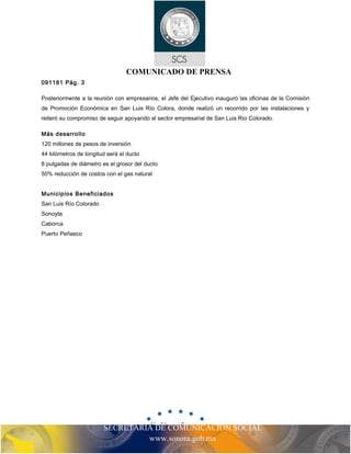 COMUNICADO DE PRENSA 
091181 Pág. 3 
Posteriormente a la reunión con empresarios, el Jefe del Ejecutivo inauguró las oficinas de la Comisión 
de Promoción Económica en San Luis Río Colora, donde realizó un recorrido por las instalaciones y 
reiteró su compromiso de seguir apoyando al sector empresarial de San Luis Río Colorado. 
Más desarrollo 
120 millones de pesos de inversión 
44 kilómetros de longitud será el ducto 
8 pulgadas de diámetro es el grosor del ducto 
50% reducción de costos con el gas natural 
SECRETARIA DE COMUNICACIÓN SOCIAL 
www.sonora.gob.mx 
Municipios Beneficiados 
San Luis Río Colorado 
Sonoyta 
Caborca 
Puerto Peñasco 
