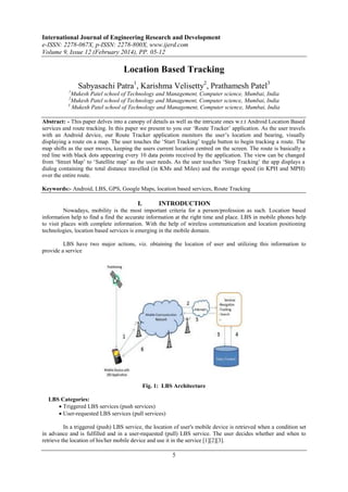 International Journal of Engineering Research and Development
e-ISSN: 2278-067X, p-ISSN: 2278-800X, www.ijerd.com
Volume 9, Issue 12 (February 2014), PP. 05-12
5
Location Based Tracking
Sabyasachi Patra1
, Karishma Velisetty2
, Prathamesh Patel3
1
Mukesh Patel school of Technology and Management, Computer science, Mumbai, India
2
Mukesh Patel school of Technology and Management, Computer science, Mumbai, India
3
Mukesh Patel school of Technology and Management, Computer science, Mumbai, India
Abstract: - This paper delves into a canopy of details as well as the intricate ones w.r.t Android Location Based
services and route tracking. In this paper we present to you our ‘Route Tracker’ application. As the user travels
with an Android device, our Route Tracker application monitors the user’s location and bearing, visually
displaying a route on a map. The user touches the ‘Start Tracking’ toggle button to begin tracking a route. The
map shifts as the user moves, keeping the users current location centred on the screen. The route is basically a
red line with black dots appearing every 10 data points received by the application. The view can be changed
from ‘Street Map’ to ‘Satellite map’ as the user needs. As the user touches ‘Stop Tracking’ the app displays a
dialog containing the total distance travelled (in KMs and Miles) and the average speed (in KPH and MPH)
over the entire route.
Keywords:- Android, LBS, GPS, Google Maps, location based services, Route Tracking
I. INTRODUCTION
Nowadays, mobility is the most important criteria for a person/profession as such. Location based
information help to find a find the accurate information at the right time and place. LBS in mobile phones help
to visit places with complete information. With the help of wireless communication and location positioning
technologies, location based services is emerging in the mobile domain.
LBS have two major actions, viz. obtaining the location of user and utilizing this information to
provide a service
Fig. 1: LBS Architecture
LBS Categories:
 Triggered LBS services (push services)
 User-requested LBS services (pull services)
In a triggered (push) LBS service, the location of user's mobile device is retrieved when a condition set
in advance and is fulfilled and in a user-requested (pull) LBS service. The user decides whether and when to
retrieve the location of his/her mobile device and use it in the service [1][2][3].
 