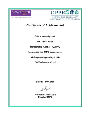 Certificate of Achievement
 
This is to certify that:
 
Mr Trishul Patel
 
Membership number : 4222772
 
has passed the CPPE assessment:
 
NHS repeat dispensing (2014)
 
CPPE reference : 43115
 
 
 
Dated : 14-07-2014
 
Professor Chris Cutts
Director CPPE
 
 
 
 