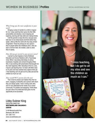 88 July/August 2016 | BethesdaMagazine.com
women in business | Profiles Special Advertising Section
Libby Dubner King
Executive Director
Westmoreland Children’s
Center
5148 Massachusetts Ave.
Bethesda, MD 20816
301-299-7161
www.wccbethesda.com
tonylewisjr
“I miss teaching,
but I do get to all
my sites and see
the children as
much as I can.”
What brings you the most satisfaction in your
work?
Bringing a sense of wonder to a child is magical
for me. I enjoy watching them grow into their little
personalities and develop a love of playing and
exploring, learning self-help skills and making friends.
I tell the parents to enjoy this time, because soon
kids learn to be embarrassed and think before they
speak. Little by little the world will chip away at their
imagination.These tiny beings are very special –
they’re people before the inhibitions sink in.We can
learn a lot from them. Be mindful. Listen to what
they’re saying.
How did you get started in your present career?
I earned my duel degrees in Early Childhood
Education and Human Relations with a Psychology
minor.When I was doing internships at various
businesses, hospitals and schools throughout New
York, it was working with preschoolers that brought me
the most happiness.After relocating to the D.C. area,
I found a job teaching here. I’ve been with WCC close
to 25 years and have worked every aspect of this job.
I miss teaching, but I do get to all my sites and see the
children as much as I can.
How would WCC parents describe you?
This is hard to answer, but I believe they find me
warm, engaging, trustworthy and a person with whom
they can always speak. I have a strong work ethic
and I'm very dedicated to the needs of our school
community. I'm positive and easygoing. I think these
are just a few of my traits that have given me the
opportunity to be successful.
 