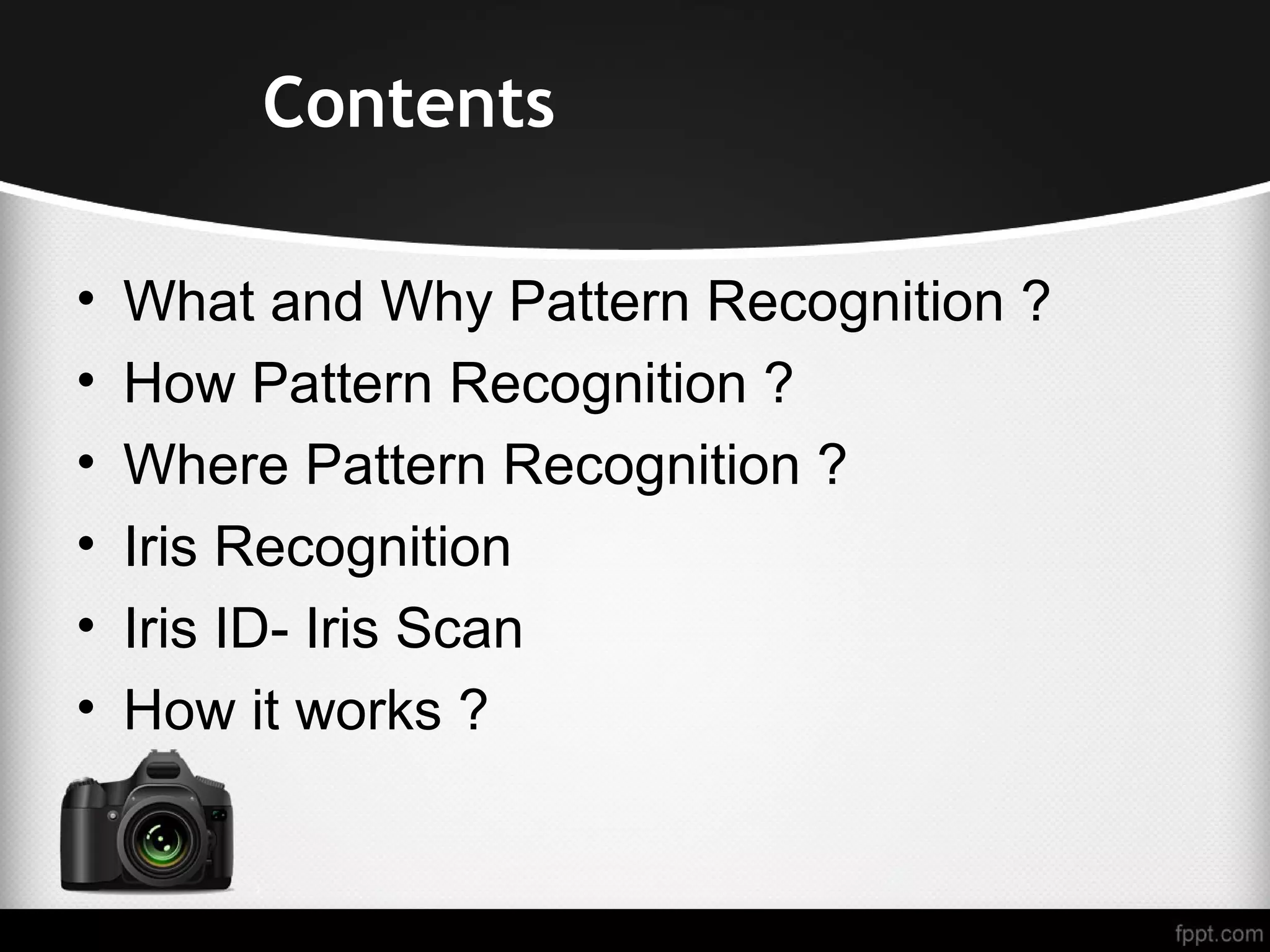 • What and Why Pattern Recognition ? • How Pattern Recognition ? • Where Pattern Recognition ? • Iris Recognition • Iris ID- Iris Scan • How it works ? Contents 