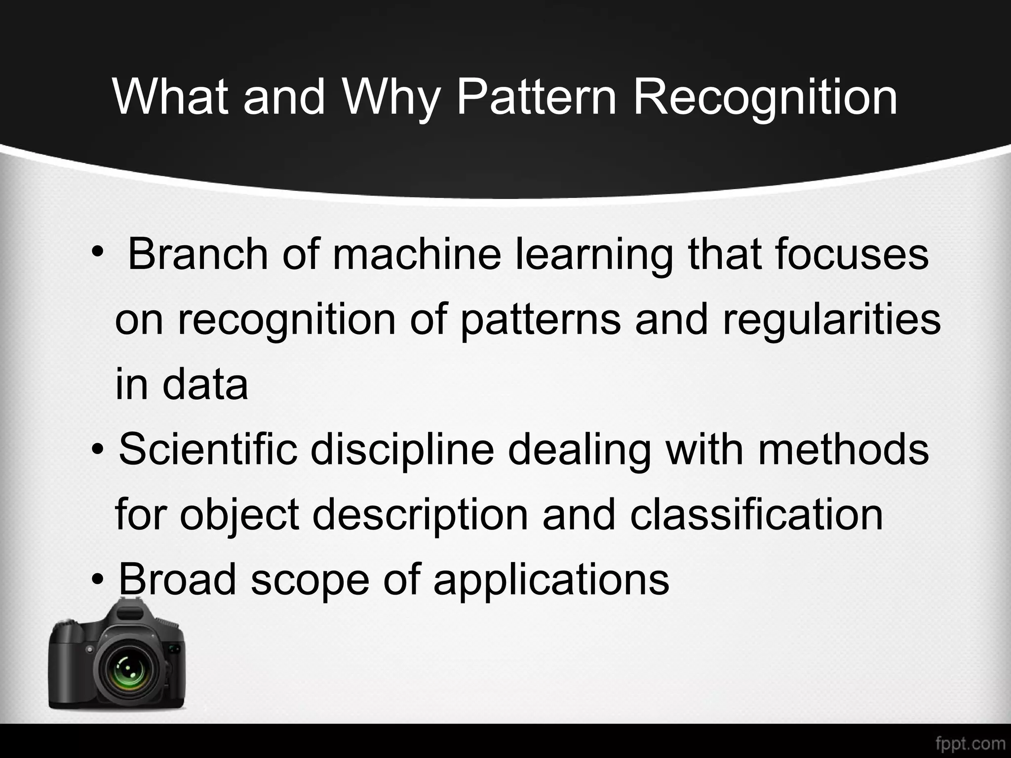 What and Why Pattern Recognition • Branch of machine learning that focuses on recognition of patterns and regularities in data • Scientific discipline dealing with methods for object description and classification • Broad scope of applications 