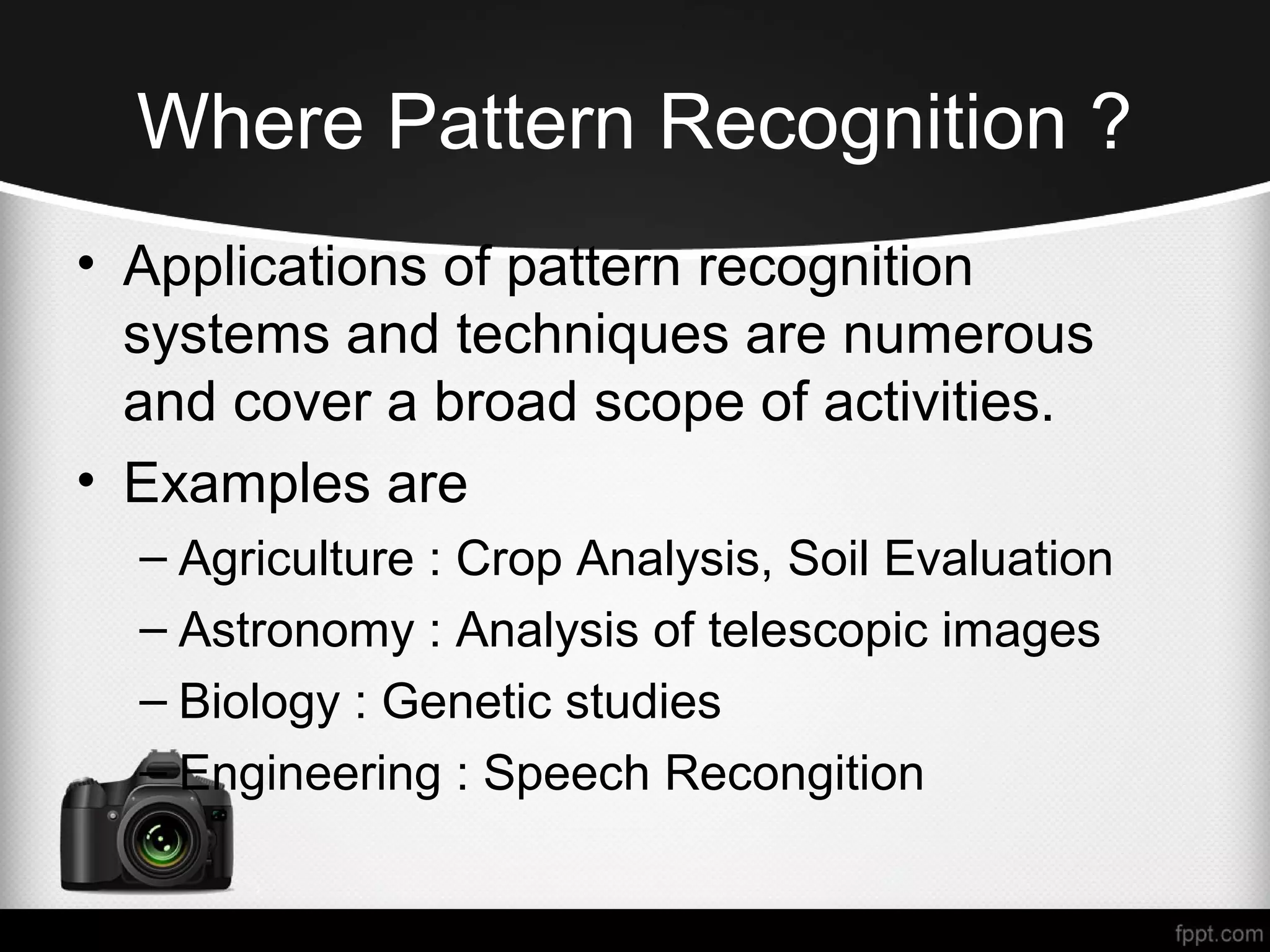 Where Pattern Recognition ? • Applications of pattern recognition systems and techniques are numerous and cover a broad scope of activities. • Examples are – Agriculture : Crop Analysis, Soil Evaluation – Astronomy : Analysis of telescopic images – Biology : Genetic studies – Engineering : Speech Recongition 
