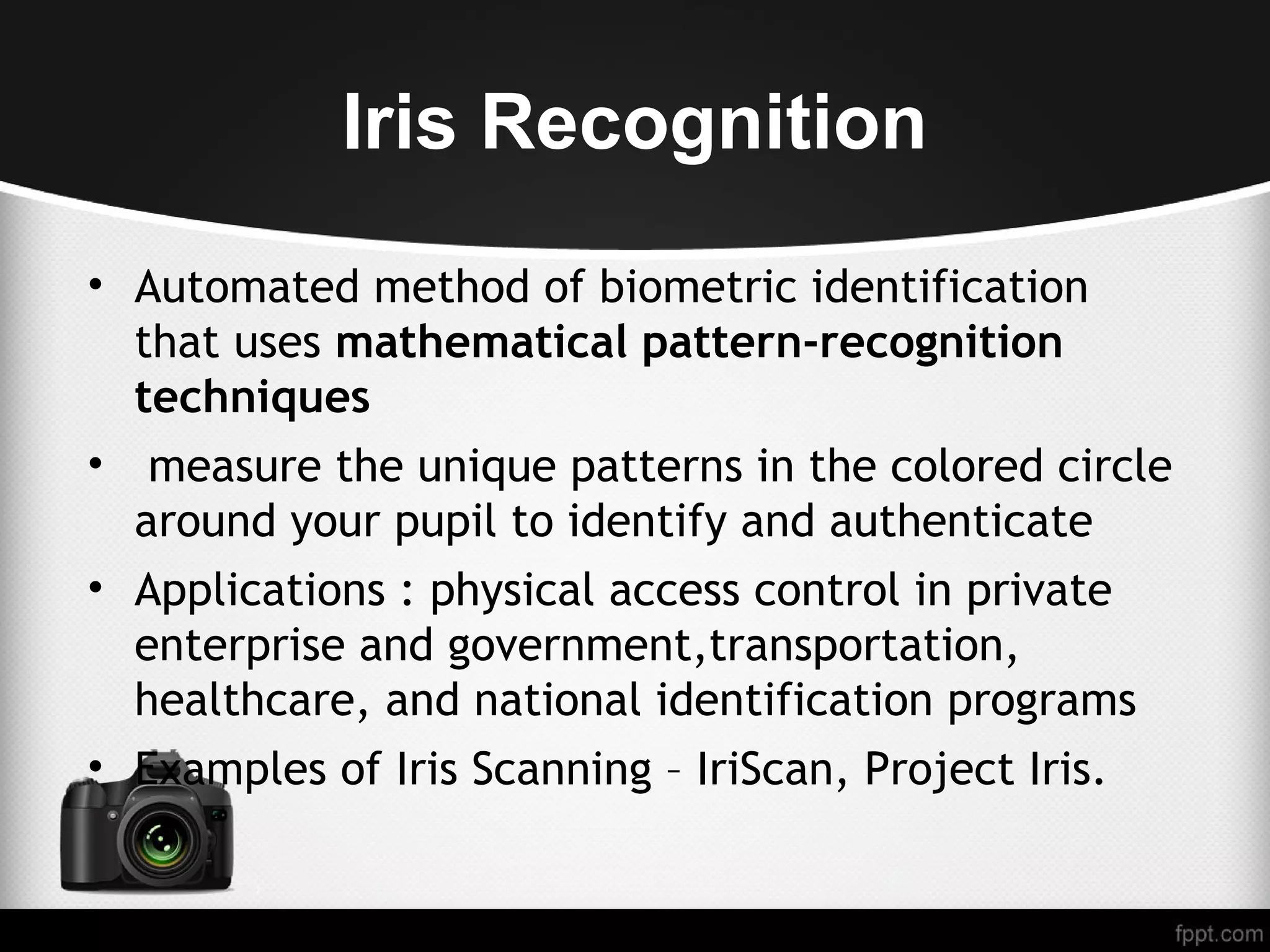 Iris Recognition • Automated method of biometric identification that uses mathematical pattern-recognition techniques • measure the unique patterns in the colored circle around your pupil to identify and authenticate • Applications : physical access control in private enterprise and government,transportation, healthcare, and national identification programs • Examples of Iris Scanning – IriScan, Project Iris. 
