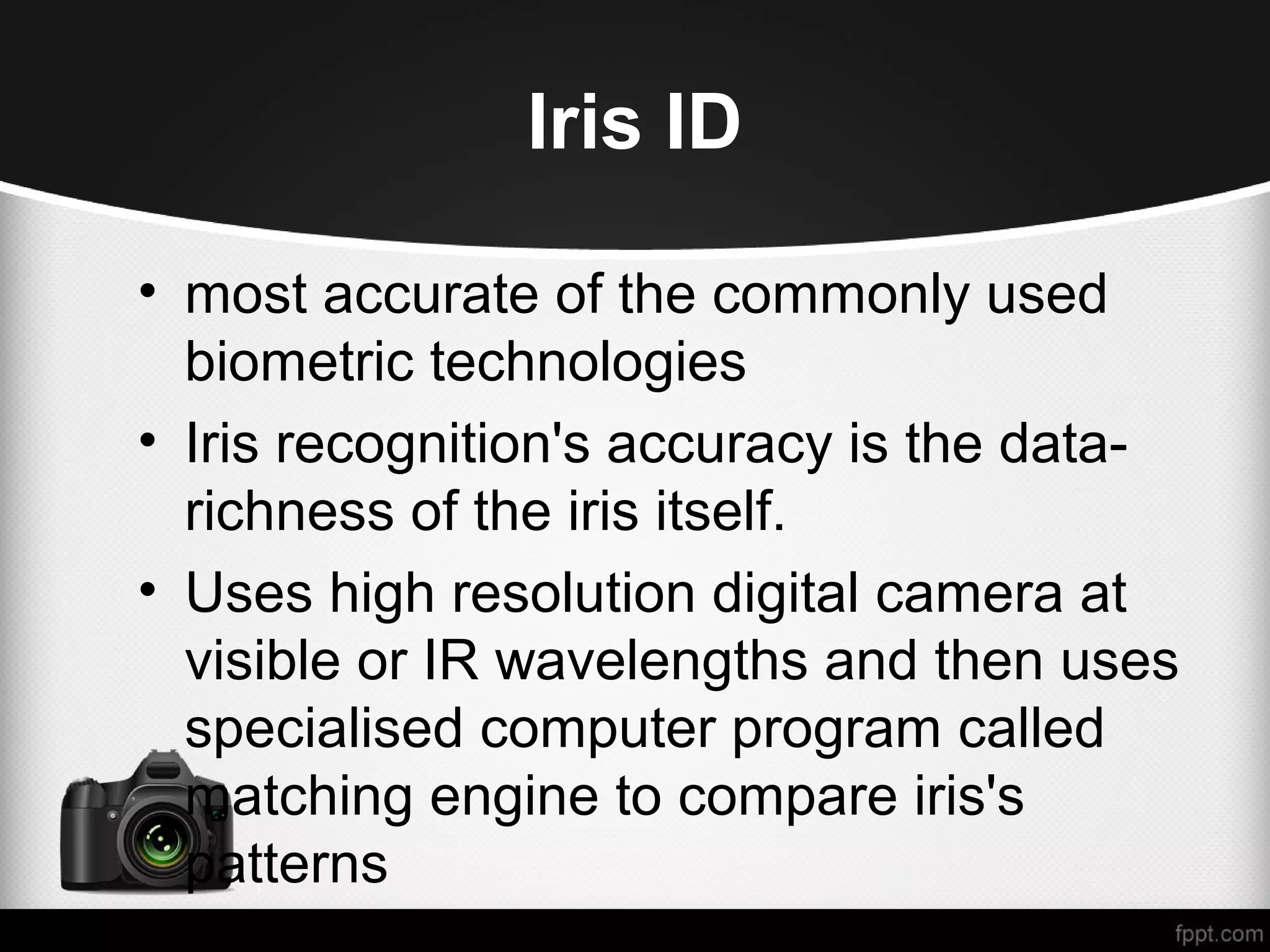Iris ID • most accurate of the commonly used biometric technologies • Iris recognition's accuracy is the data- richness of the iris itself. • Uses high resolution digital camera at visible or IR wavelengths and then uses specialised computer program called matching engine to compare iris's patterns 