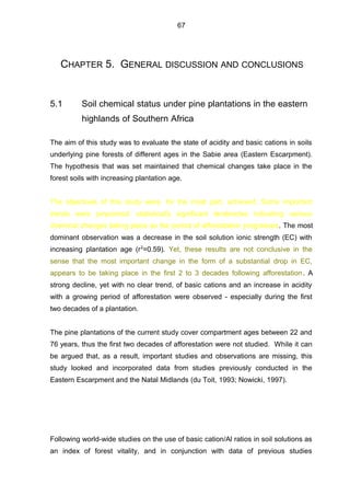 CHAPTER 5. GENERAL DISCUSSION AND CONCLUSIONS
5.1 Soil chemical status under pine plantations in the eastern
highlands of Southern Africa
The aim of this study was to evaluate the state of acidity and basic cations in soils
underlying pine forests of different ages in the Sabie area (Eastern Escarpment).
The hypothesis that was set maintained that chemical changes take place in the
forest soils with increasing plantation age.
The objectives of this study were, for the most part, achieved. Some important
trends were pinpointed: statistically significant tendencies indicating various
chemical changes taking place as the period of afforestation progresses. The most
dominant observation was a decrease in the soil solution ionic strength (EC) with
increasing plantation age (r2
=0.59). Yet, these results are not conclusive in the
sense that the most important change in the form of a substantial drop in EC,
appears to be taking place in the first 2 to 3 decades following afforestation. A
strong decline, yet with no clear trend, of basic cations and an increase in acidity
with a growing period of afforestation were observed - especially during the first
two decades of a plantation.
The pine plantations of the current study cover compartment ages between 22 and
76 years, thus the first two decades of afforestation were not studied. While it can
be argued that, as a result, important studies and observations are missing, this
study looked and incorporated data from studies previously conducted in the
Eastern Escarpment and the Natal Midlands (du Toit, 1993; Nowicki, 1997).
Following world-wide studies on the use of basic cation/Al ratios in soil solutions as
an index of forest vitality, and in conjunction with data of previous studies
67
 