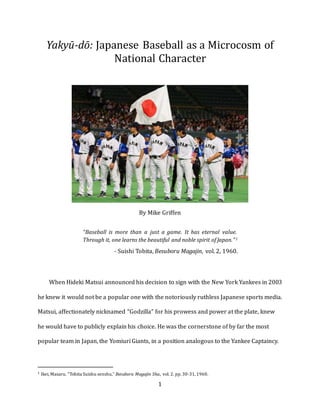 1
Yakyū-dō: Japanese Baseball as a Microcosm of
National Character
By Mike Griffen
“Baseball is more than a just a game. It has eternal value.
Through it, one learns the beautiful and noble spirit of Japan.”1
- Suishi Tobita, Besuboru Magajin, vol. 2, 1960.
When Hideki Matsui announced his decision to sign with the New York Yankees in 2003
he knew it would not be a popular one with the notoriously ruthless Japanese sports media.
Matsui, affectionately nicknamed “Godzilla” for his prowess and power at the plate, knew
he would have to publicly explain his choice. He was the cornerstone of by far the most
popular team in Japan, the Yomiuri Giants, in a position analogous to the Yankee Captaincy.
1 Ikei, Masaru. “Tobita Suishu senshu,” Besuboru Magajin Sha., vol. 2. pp.30-31,1960.
 