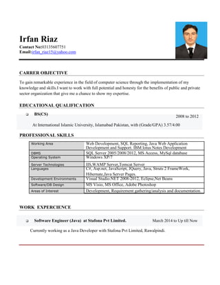 Irfan Riaz
Contact No:03135607751
Email:irfan_riaz15@yahoo.com
CARRER OBJECTIVE
To gain remarkable experience in the field of computer science through the implementation of my
knowledge and skills.I want to work with full potential and honesty for the benefits of public and private
sector organization that give me a chance to show my expertise.
EDUCATIONAL QUALIFICATION
BS(CS)
2008 to 2012
At International Islamic University, Islamabad Pakistan, with (Grade/GPA) 3.57/4.00
PROFESSIONAL SKILLS
Working Area Web Development, SQL Reporting, Java Web Application
Development and Support. IBM lotus Notes Development
DBMS SQL Server 2005/2008/2012, MS Access, MySql database
Operating System Windows XP/7
Server Technologies IIS,WAMP Server,Tomcat Server
Languages C#, Asp.net, JavaScript, JQuery, Java, Struts 2 FrameWork,
Hibernate,Java Server Pages.
Development Environments Visual Studio.NET 2008-2012, Eclipse,Net Beans
Software/DB Design MS Visio, MS Office, Adobe Photoshop
Areas of Interest Development, Requirement gathering/analysis and documentation.
WORK EXPERCIENCE
Software Engineer (Java) at Stafona Pvt Limited. March 2014 to Up till Now
Currently working as a Java Developer with Stafona Pvt Limited, Rawalpindi.
 