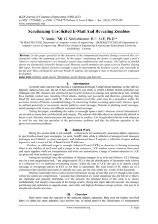 IOSR Journal of Computer Engineering (IOSR-JCE)
e-ISSN: 2278-0661, p- ISSN: 2278-8727Volume 9, Issue 4 (Mar. - Apr. 2013), PP 05-09
www.iosrjournals.org

           Scrutinizing Unsolicited E-Mail And Revealing Zombies
                      1
                          V.Annie, 2Mr. G. Sathishkumar. B.E, M.E, Ph.D.*
 1
     II YEAR M.E (CSE) Department of computer science & engineering , 2RESEARCH SCHOLAR Department of
      computer science & engineering Mount Zion college of Engineering & technology Sathiyabama University
                                             Pudukkottai Chennai

Abstract: In this paper specialize in the detection of the compromised machines during a network that are
concerned within the spamming activities. In this paper, considering the matter in unsought spam e-mail’s
wherever crucial information’s are divided to assure data confidentiality and integrity. The replicas of divided
shares are dynamically allotted to boost recital. Heuristic search minimizes the spam access in Zombies. During
this paper, Network official examines unsought e-mail by mistreatment the heuristic search, and reportable to
the tip user. Once checking the activities beside IP address, the unsought e-mail is blocked that are originated
by Zombies.
Index term-Zombies, spam, secure information, secret sharing, and heuristic.

                                              I.    Introduction
          In recent years, malware has become a widespread downside. Compromised machines on the web are
typically stated as bots, and the set of bots controlled by one entity is termed a botnet. Botnet controllers use
techniques like IRC channels and customized peer-to-peer protocols to manage and operate these bots. Botnets
have multiple wicked uses: mounting DDoS attacks, stealing user passwords and identities, generating click
fraud [5], and causing spam email [11]. there's anecdotal proof that spam may be a propulsion within the
economic science of botnets: a standared strategy for monetizing botnets is causing spam email, wherever spam
is outlined generously to incorporate ancient publicity email messages, likewise as phishing email messages,
email messages with viruses, and different unwanted email messages.
          During this paper, considering the matter in unsought spam e-mail’s wherever crucial information’s
are divided to assure data confidentiality and integrity. The replicas of divided shares are dynamically allotted to
boost recital. Heuristic search minimizes the spam access in zombies. It is thought-about that the work enhances
in such the way that one specialise in the performance problems and also the different specialise in the
protection assurance problems.

                                            II.     Related Work
          During this section, tend to gift AutoRE – a framework for mechanically generating address signatures
to spot Zombies-based spam campaigns. As input, AutoRE takes solely a collection of untagged email messages
(messages aren't labeled as spam/non-spam), and professional duces 2 outputs: a collection of spam address
signatures, and a connected list of Zombies host IP addresses.
        Zombies, or additional properly unsought industrial E-mail (UCE), ar Associate in Nursing increasing
threat to the viability of net E-mail and a danger to net commerce. UCE senders remove resources from users
and repair suppliers while not compensation and while not authorization. a range of counter-measures to UCE
are projected, from technical to regulative.
          Among the technical ones, the utilization of filtering strategies is in style and effective. UCE filtering
may be a text categorization task. Text categorization (TC) is that the classification of documents with relation
to a collection of 1 or additional pre-existing classes. within the case of UCE, the task is to classify e-mail
messages or newsgroups articles as UCE or not (that is, legitimate). The final model of TC makes use of a
collection of pre-classified documents to classify new ones, per the text content (i.e. words) of the documents
          Heuristic search take into account a secure information storage system that survives though some nodes
within the system are compromised. It assumes that information are secret shared and also the full set of shares
are replicated and statically distributed over the network. the foremost focus of this work is to ensure
confidentiality and integrity necessities of the storage system. During this paper, take into account the message
partitioning and replication to support secure, survivable, and high performance storage systems. Our goal is to
dam the larva herder activities.

                                             III.     Overview
         Here initial study the standard of the extracted address signatures. Here used the human classified
labels to cipher the spam detection false positive rate. to raised perceive the effectiveness of mistreatment

                                              www.iosrjournals.org                                         5 | Page
 