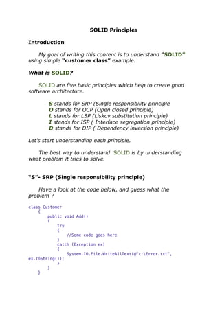 SOLID Principles
Introduction
My goal of writing this content is to understand “SOLID”
using simple “customer class” example.
What is SOLID?
SOLID are five basic principles which help to create good
software architecture.
S stands for SRP (Single responsibility principle
O stands for OCP (Open closed principle)
L stands for LSP (Liskov substitution principle)
I stands for ISP ( Interface segregation principle)
D stands for DIP ( Dependency inversion principle)
Let’s start understanding each principle.
The best way to understand SOLID is by understanding
what problem it tries to solve.
“S”- SRP (Single responsibility principle)
Have a look at the code below, and guess what the
problem ?
class Customer
{
public void Add()
{
try
{
//Some code goes here
}
catch (Exception ex)
{
System.IO.File.WriteAllText(@"c:Error.txt",
ex.ToString());
}
}
}
 