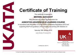 Certificate of Training
This certificate is awarded to
MICHAEL SARJEANT
Who attended and passed by examination the
ASBESTOS AWARENESS E-LEARNING COURSE
In accordance with Regulation 10 of the Control of Asbestos Regulations 2012 and
supporting ACoP and guidance L143 managing and working with Asbestos on
Saturday 18th January 2014
(expiry Saturday 17th January 2015)
Certificate No: e303110
UKATA No: 69AB
Address: 80 Woodvale Drive, Hebburn, Tyne and
Wear, NE31 1RB
Phone: 0800 6122035
Trainer: via E-learning
To check the validity of this training certificate please contact UKATA on 0844 372 2810 and quote the certificate number
 